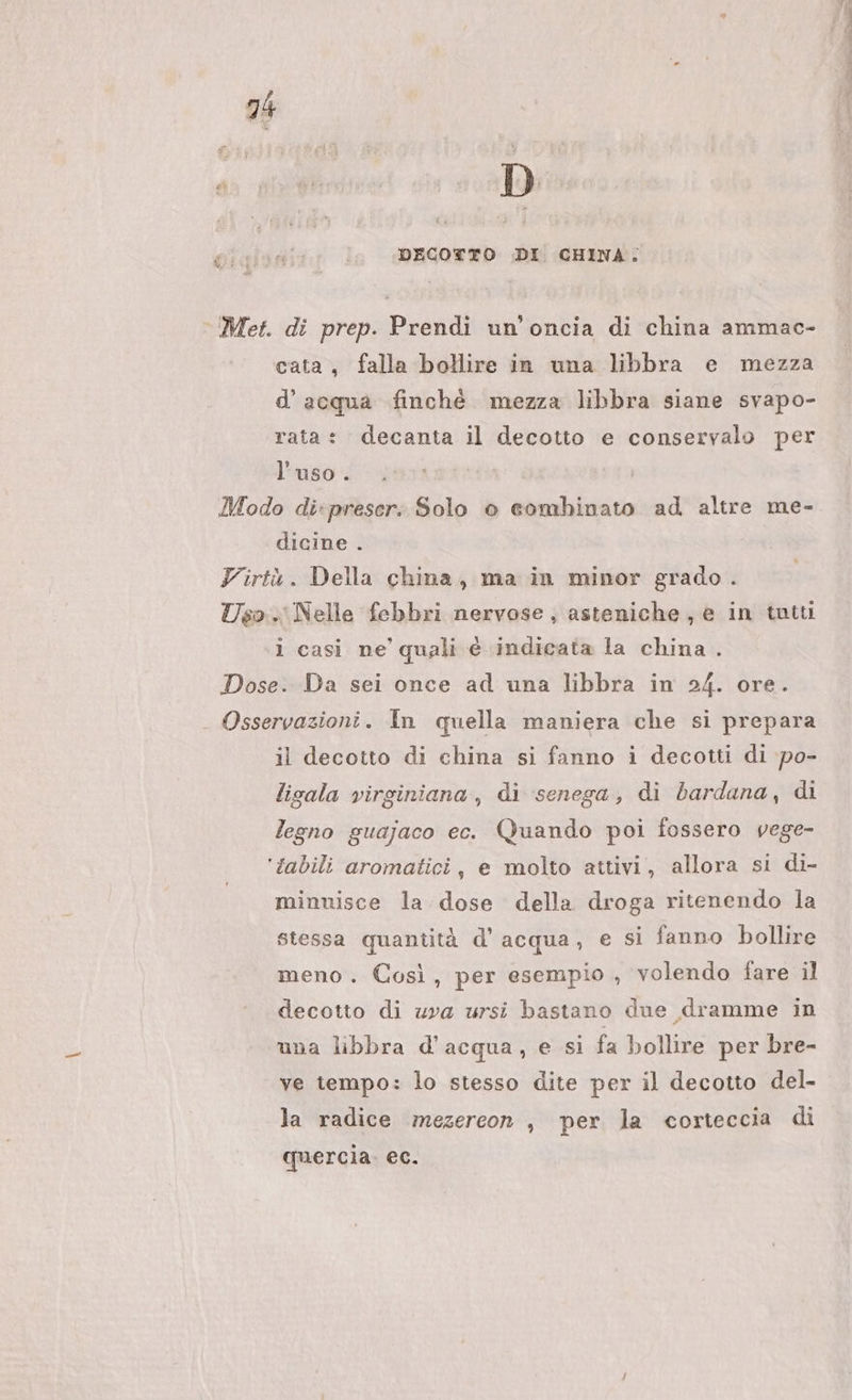 #% DECOTTO DI CHINA. cata, falla bollire in una libbra e mezza d’ acqua finchè mezza libbra siane svapo- rata: decanta il decotto e conservalo per l'uso. dicine . 1 casi ne’ quali è indicata la china . il decotto di china si fanno i decotti di po- ligala virginiana, di senega, di bardana, di legno guajaco ec. Quando poi fossero vege- minuisce la dose della droga ritenendo la stessa quantità d'acqua, e si fanno bollire meno. Così, per esempio , volendo fare il decotto di uva ursi bastano due dramme in una libbra d’acqua, e si fa bollire per bre- ve tempo: lo stesso dite per il decotto del- la radice mezercon , per la corteccia di quercia. ec.