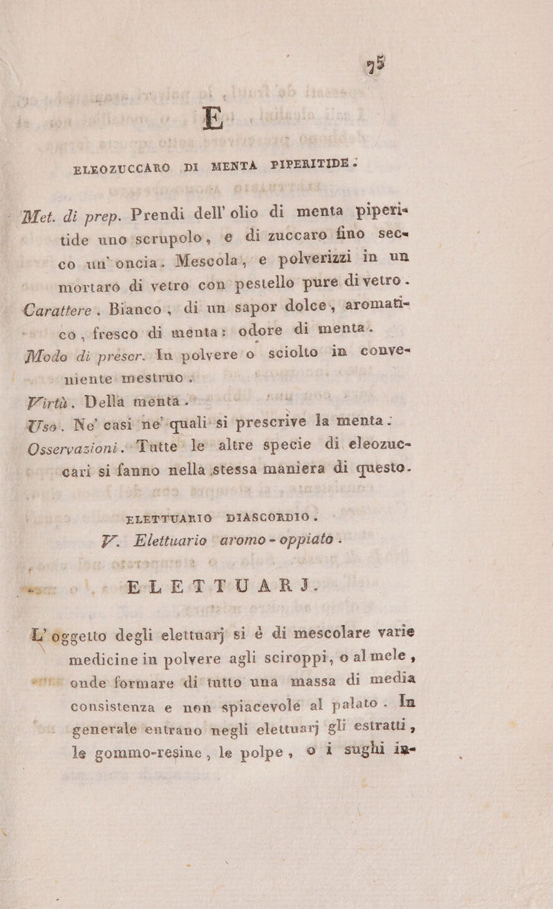 ELEOZUCCARO .DI MENTA PIPERITIDE- Met. di prep. Prendi dell’ olio di menta piperi= tide uno:scrupolo, ‘e di zuccaro fino sec co un'oncia. Mescola, e polverizzi in un mortaro di vetro con’ pestello pure di vetro . Carattere. Bianco, di un sapor dolce, aromati= co, fresco di menta: odore di menta. — Modo di prescr. In polvere o sciolto in conve- niente mesiruo Virtà. Della menta. Uso. Ne’ casi ne quali*si prescrive la menta: Osservazioni « ‘Tutte le altre specie di eleozuc- cari si fanno nella stessa maniera di questo. ELÉTTUARIO DIASCORDIO. 7. Elettuario “aromo- oppiato . È f Men 0! «ELE T+TU ARI. L'oggetto degli elettuarj si è di mescolare varie medicine in polvere agli sciroppi, o almele, e onde formare ‘di tatto una massa di media consistenza e nen spiacevole al palato . In generale entrano negli elettuar] gli estratti, le gommo-resine , le polpe, © 1 sughi in-