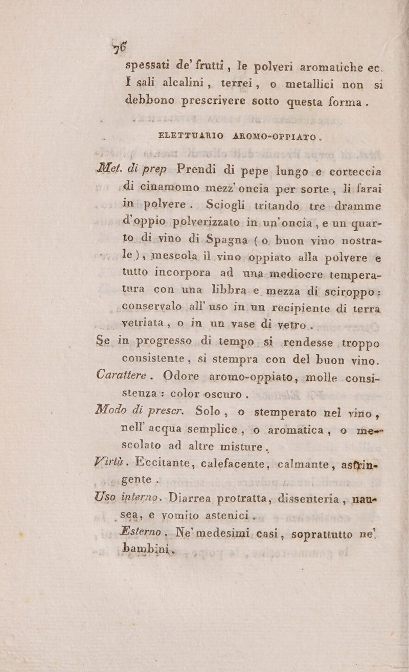 6 spessati de' frutti, le polveri aromatiche ec. I sali alcalini, terrei, o metallici non si debbono prescrivere sotto questa forma. ELETTUARIO AROMO-OPPIATO, Met. di prep Prendi di pepe lungo e corteccia «di cinamomo mezz'oncia per sorte, Ji farai in polvere. Sciogli iritando tre. dramme d'oppio. polverizzato in un’oncia, e un quar- to. di vino di Spagna (0. buon vino nostra- le); mescola il vino oppiato alla polvere e tutto incorpora ad una mediocre tempera- tura con una libbra e mezza di sciroppo: conservalo. all’ uso in un recipiente di terra vetriata, o in un vase di vetro. Ga) in. progresso di tempo. si rendesse, troppo consistente, si stempra con del buon vino. Carattere. Odore aromo- oppiato, ‘molle consi- stenza: color oscuro . Modo di prescr. Solo, o stemperato nel vino, nell'acqua semplice, 0 aromatica, o me scolato ad altre misture. Virtù. Eccitante, calefacente, calmante, asfrin» ‘gente . ; Usa interno. Diarrea protratta, La , nau _sea, e yomito astenici. Esterno .. Ne’ medesimi, casi, soprattutto ne' bambini,