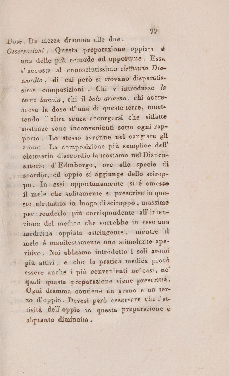 una delle più comode ed opportune . Essa s' accosta al conosciutissimo elettuario Dia- scordio ; ‘di cui petò si trovano disparatis= sime composizioni . Chi v introdusse la terra lamnia, chi il bolo armeno, chi accre- sceva la dose d'una di queste terre, omet- tendo I altra senza accorgersi che siffatie “sostanze sono inconvenienti sotto ogni rap- porto. Lo stesso avvenne nel cangiare gli aromi. La composizione più semplice dell' elettuario diascordio la troviamo nel Dispen- satorio d’' Edinborgo, ove ‘alle specie di ‘scordio, ed oppio si aggiunge dello scirop- po. In. essi. opportunamente si è omesso il mele che solitamente si prescrive in que» sto elettuario in luogo di sciroppo ; massime per: renderlo. più corrispondente all inten» zione del medico che vorrebbe in esso una medicina oppiata astringente, mentre il ele è manifestamente uno stimolante ape- ritivo. Noi abbiamo introdotto i soli aromi più attivi, e che la pratica medica prova essere anche i più convenienti ne’ casi, ne quali questa preparazione viene prescrittà . Ogni dramma contiene un grano e un ter- zo doppio. Devesi però osservare che l'at- tività dell'oppio in questa preparazione è alquanto diminuita .