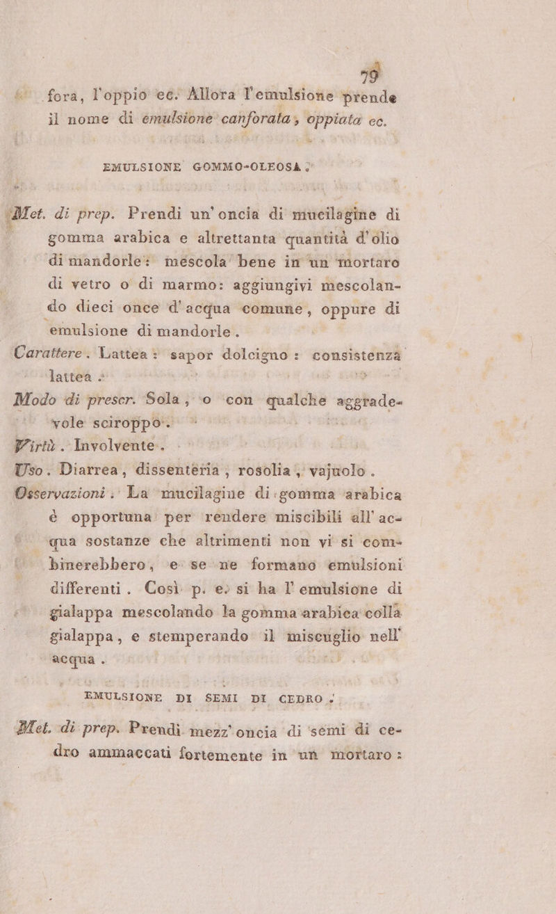 È fora, l’oppio ec. Allora l'emulsionie prende il nome di emulsione canforata; oppiata cc. dit E EMULSIONE GOMMO-OLEOSA &lt; } sa, a. di prep. Prendi un'oncia di mucilagine dì gomma arabica e altrettanta quantità d'olio di mandorle: mescola bene in un mortaro di vetro o di marmo: aggiungivi mescolan- do dieci once d'acqua comune, oppure di ‘emulsione di mandorle. Carattere. Lattea : sapor elia consistenza lattea + ; dî Modo di prescr. Sola, ‘0 ‘con ira ag ggrade- vole sciroppo‘. | Virtù. Involvente.. Uso. Diarrea, dissenteria ; rosolia, vajuolo . Osservazioni ;' La ‘mucilagine di :gomma ‘arabica ; è opportuna’ per rendere miscibili all’ ac- qua sostanze che altrimenti non vi si com» binerebbero, ‘e se ne formano emulsioni differenti. Così p. e; si ha l' emulsione di gialappa mescolando la gomma'arabica colla gialappa, e stetmperando il miscuglio nell ga . siti EMULSIONE DI SEMI DI CEDRO » Met. «di prep. Prendi mezz'oncia ‘di ‘semi di ce- dro ammaccati fortemente in ‘un mortaro :