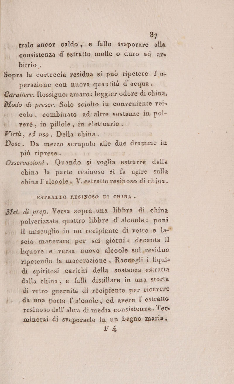 |... tralo ancor caldo ; e fallo svaporare alla consistenza d' estratto molle o duro ad ars bitrio . | Sopra la corteccia residto si può ripetere I’ o- | —perazione con nuova quantità d'acqua. Carattere. Rossigno: amaro: leggier odore di china. Modo di preser. Solo sciolto in conveniente vela -: colo, combinato ad' altre sostanze in. pol- t veré , in pillole, in elettuario. Virtù, ed uso. Della china. Dose. Da mezzo scrupolo alle due dramme in più riprese. Osservazioni. Quando si voglia estrarre dalla china la parte resinosa si fa agire sulla china l alcoole. V.estratto resinoso di china. ESTRATTO RESINOSO DI CHINA. Met. di prep. Versa sopra una libbra di. china {{ polverizzata quattro libbre d' alcoole: poni 0 il miscuglio in un recipiente di vetro ;e la- scia. macerare, per sei giorni: decanta il i. liquore. e versa nuovo alcoole sul.residuo ripetendo la macerazione . Raccogli i liqui- di spiritosi carichi della sostanza estratta dalla china, e falli distillare in una storta di vetro guernita di récipiente per ricevere i: da una parte l'alcoole, ed avere l estratto | resinoso dall altra di media consistenza. Ter= minerai di svaporarlo in un bagno maria. F4