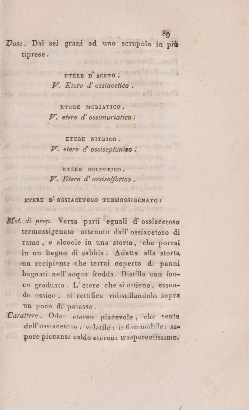 Dose. Dai sei grani ad uno scrupolo in più riprese. E | ETERE D'ACETO; V. Etere d'ossiacetico . ETERE MURIATICO, YZ. etere d’ ossimuriatico : ETERE NITRICO . YZ. etere d' ossiseptonieo &lt; ETERE SOLFORICO. V. Etere d' ossisolforico : . ETERE D'OSSIACETOSO TERMOSSIGENATO : Det. di prep. Versa parti eguali d’ ossiacetoso termossigenato ottenuto dall’ ossiacetoso di « rame, e alcoole in una' storta, ‘che porrai è. in un bagno di sabbia. Adatta alla storta sun recipiente ‘che terrai coperto di panni bagnati nell'acqua fredda. Distilla con fuo= co graduato. L’etere che si ottiene, essen= do ossico, si rettifica ridistillandolo sopra un poco di potassa. Carattere. OAor etereo piacevole , che sente dell'ossiacetoso : volatile: infiammabile: san pore piccante caldo etereo: trasparentissimo.;