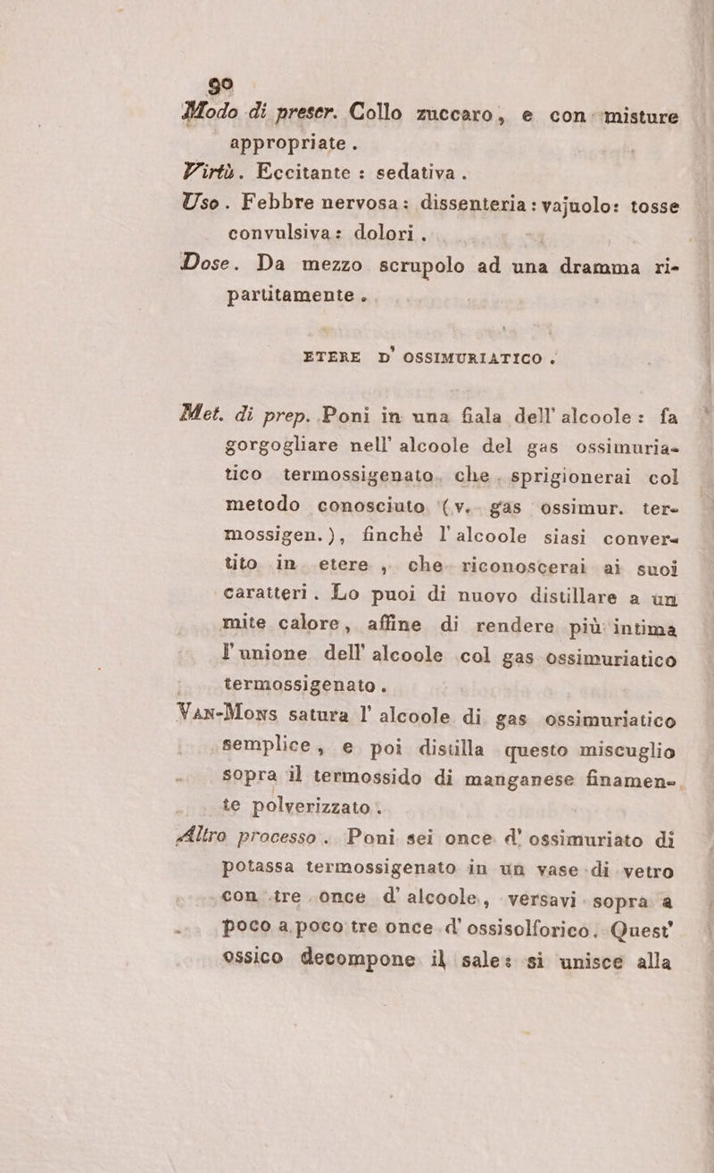 Modo di preser. Collo zuccaro, e con ‘misture | appropriate. Virtù. Eccitante : sedativa . Uso. Febbre nervosa: dissenteria: vajuolo: tosse convulsiva: dolori . Dose. Da mezzo scrupolo ad una dramma ri- parlitamente . ETERE D OSSIMURIATICO . Met. di prep. Poni in una fiala dell’alcoole: fa gorgogliare nell’ alcoole del gas ossimuria» tico termossigenato. che. sprigionerai col metodo conosciuto '(v.. gas ossimur. ter mossigen.), finchè l’alcoole siasi conver= tito in. etere , che. riconoscerai ai suoi caratteri. Lo puoi di nuovo distillare a un mite calore, affine di rendere più: intima l'unione dell’ alcoole col gas ossimuriatico termossigenato . Van-Moxws satura l’ alcoole di gas ossimuriatico semplice, e poi distilla questo miscuglio sopra il termossido di marganese finamen». te polverizzato . «Altro processo. Poni sei once d' ossimuriato di potassa termossigenato in un vase di vetro con .tre once d'alcoole., versavi sopra a } poco a poco tre once. d' ossisolforico. Quest ossico decompone. il sale: si unisce alla