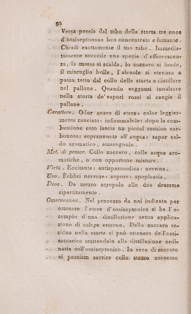 Versa poscia dal tabo della storta. tre once d'ossiseptonoso ben concentrato e fumante. ‘Chiudi esattamente il suo tubo . Immedia- za, la massa si scalda, lo zuccaro si fonde, il miscuglio bolle, l'alcoole. si eterizza e passa tutto dal collo della storta a distillare nel pallone. Quando veggonsi innalzare nella storta ‘de’ vapori rossi si cangia il pallone. Carattere. Olor soave di etere: color leggier- mente ranciato: infiammabile: dopo la com- bustione esso lascia ùn piccol residuo car- bonoso: soprannuota all'acqua: sapor cal= . do aromatico, amarognolo . Met. di prescr. Collo zuccaro, colle acque aro- matiche , o con opportune misture. Virtù. Eccitante: antispasmodica: nervina. Uso. Febbri nervose: sopore: apoplessia. Dose. Da mezzo scrupolo alle - due dramme ripartitamente . Osservazioni. Nel processo da noi indicato per ottenere. l'etere d’ossiseptonico si ha l'e sempio d'una. distillazione senza applica» zione di calore esterno. Dallo ‘zuccaro re= siduo nella storta si può ottenere. deil’ossi= s'.. saccarico trattandolo alla ‘distillazione ordi» »..» naria coll’ossiseptonico . In vece di zuccaro s:. el. possiam servire collo. stesso ‘successo