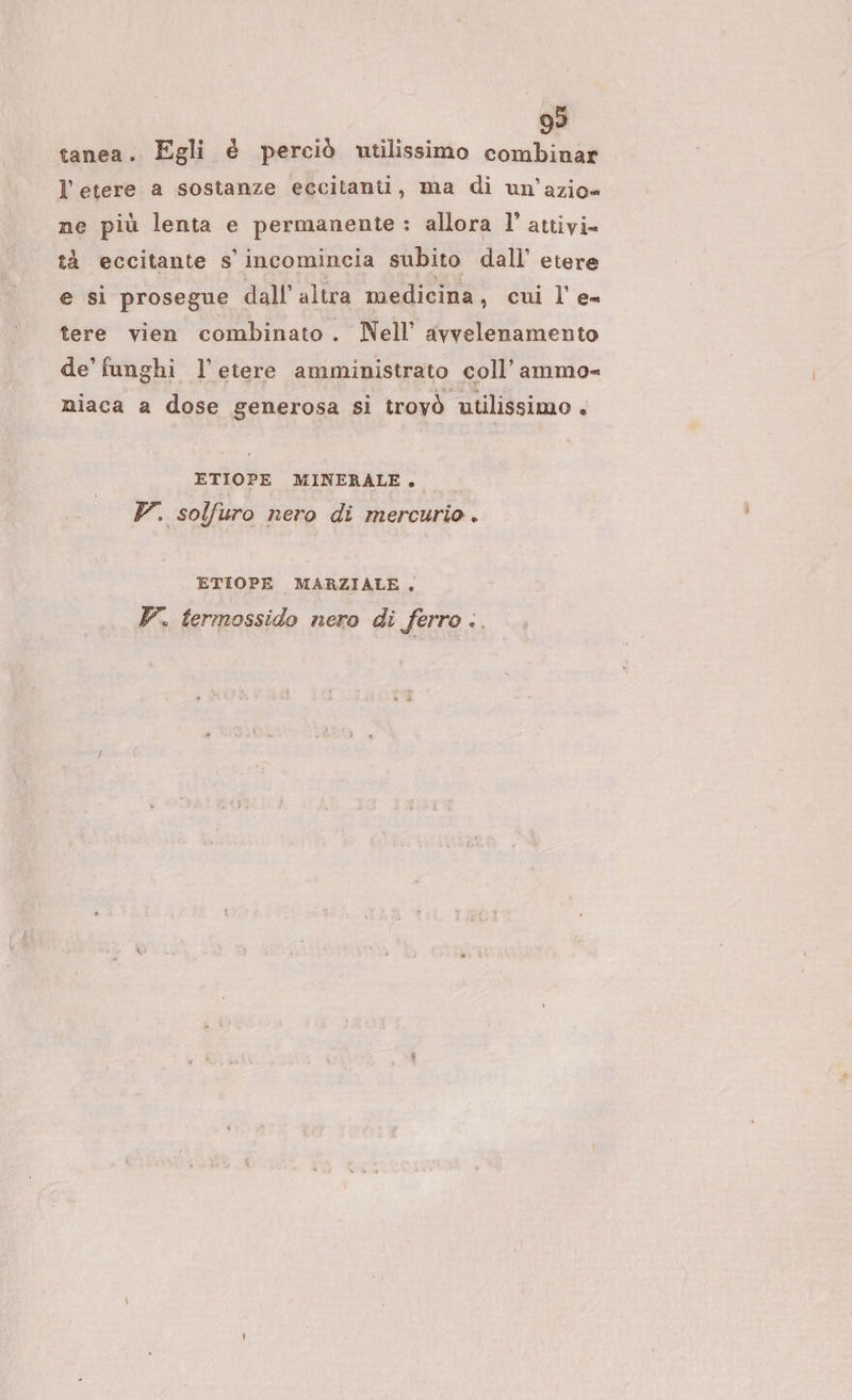 99 tanea . Egli è perciò utilissimo combinar l’etere a sostanze eccitanti, ma di un’azio« ne più lenta e permanente : allora l’ attivi tà eccitante s' incomincia subito dall’ etere e si prosegue dall'altra medicina, cui l'e- tere vien combinato. Nell’ avvelenamento de’ funghi l'etere amministrato coll’ ammo= niaca a dose generosa si trovò utilissimo + ETIOPE MINERALE. V. solfuro nero di mercurio. ETIOPE MARZIALE,