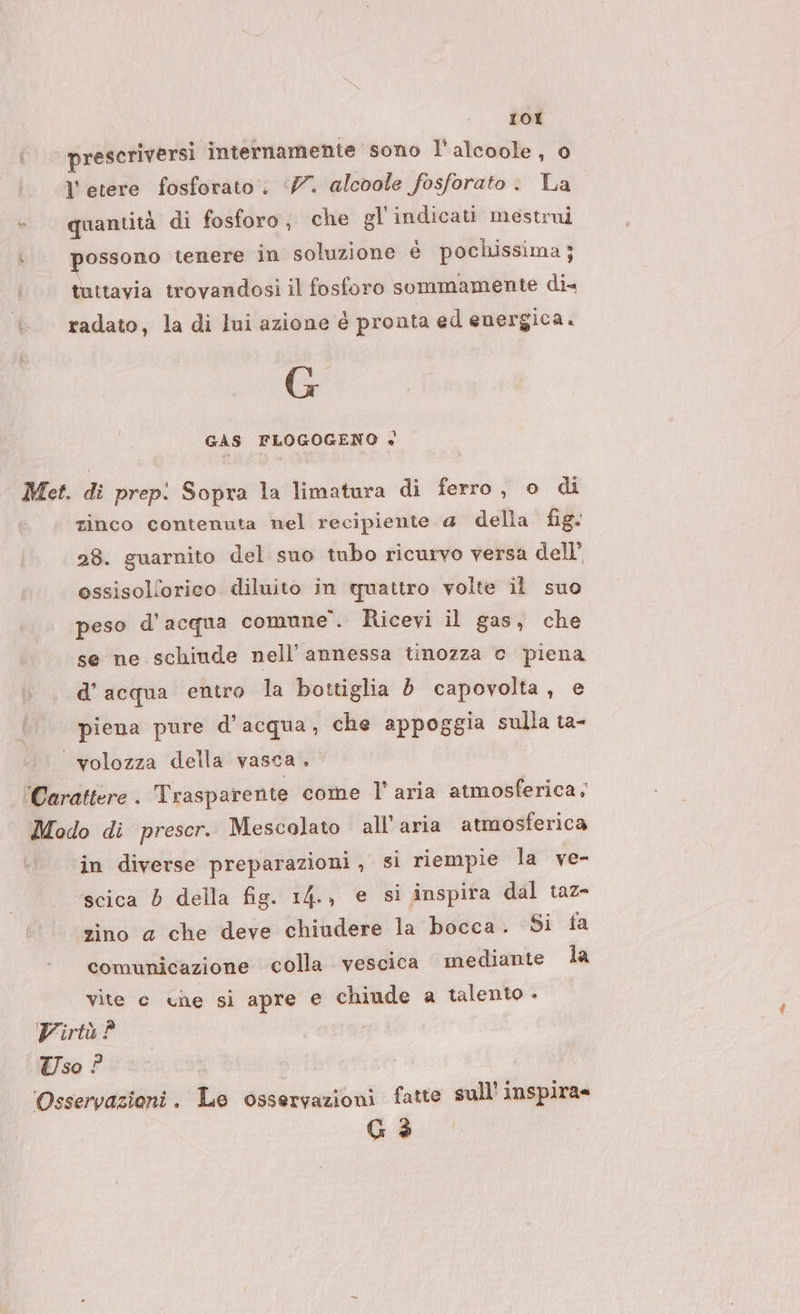 1OI prescriversi internamente sono l’alcoole, 0 l'etere fosforato, ‘77. alcoole fosforato . La quantità di fosforo; che gl'indicati mestrui possono tenere in soluzione è pochissima ; tuttavia trovandosi il fosforo sommamente dix radato, la di lui azione é pronta ed energica. GAS FLOGOGENO «+ Met. di prep: Sopra la limatura di ferro, o di zinco contenuta nel recipiente a della fig. 28. guarnito del suo tubo ricurvo versa dell’ ossisollorico diluito in quattro volte il suo peso d’acqua comune”. Ricevi il gas, che se ne schiude nell’annessa tinozza © piena d’acqua entro la bottiglia d capovolta, e piena pure d’acqua, che appoggia sulla ta- ‘ volozza della vasca . Carattere . Trasparente come l’aria atmosferica. Modo di prescr. Mescolato all'aria atmosferica in diverse preparazioni , si riempie la ve- scica 6 della fig. 14., e si inspira dal taz- zino a che deve chiudere la bocca. Si fa comunicazione colla vescica mediante la vite c che si apre e chiude a talento - Virtù ? \TWso ? Osservazioni. Le osservazioni fatte sull’ inspira= Gi