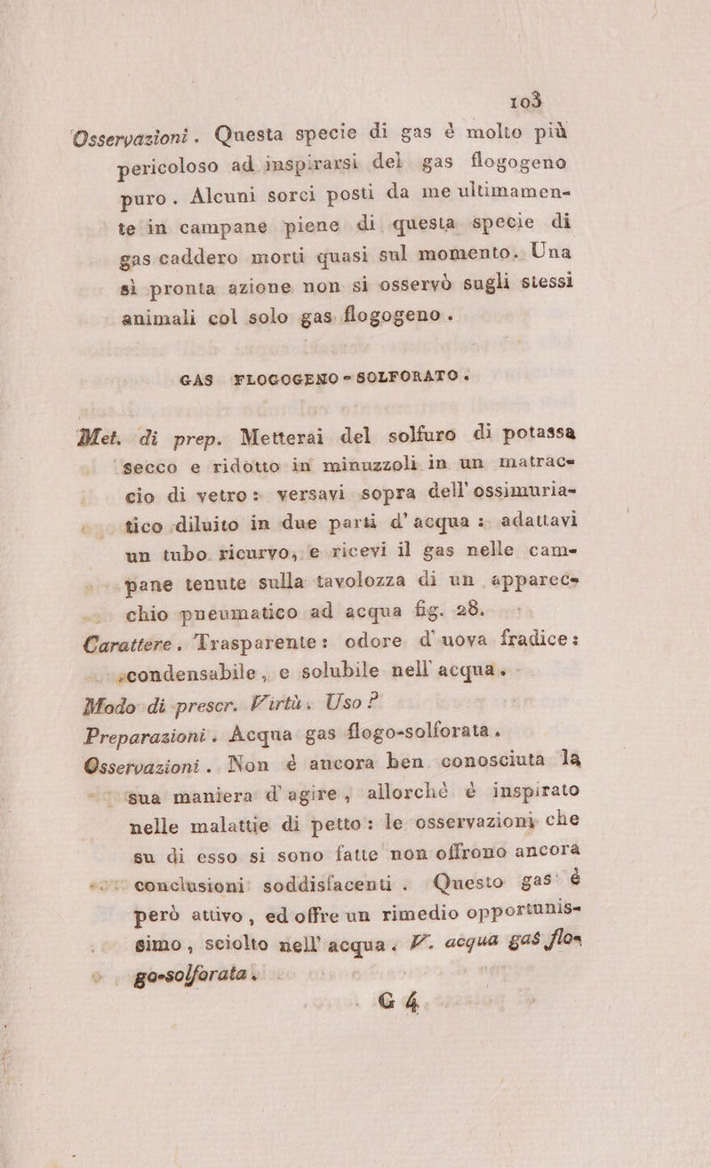 Osservazioni. Questa specie di gas è molto più pericoloso ad inspirarsi del. gas flogogeno puro . Alcuni sorci posti da me ultimamen= te in campane ‘piene di questa specie di gas caddero morti quasi sul momento. Una sì pronta azione non si osservò sugli stessi animali col solo gas flogogeno. GAS ‘FLOGOGENO e SOLFORATO + Met. di prep. Metterai del solfuro di potassa ‘secco e ridotto in minuzzoli in un matrac« cio di vetro» versavi sopra dell ossimuria- ‘tico diluito in due parti d’acqua :. adatiavi un tubo. ricurvo; .(e ricevi il gas nelle cam- pane tenute sulla tavolozza di un apparec» chio pneumatico ad acqua fig. 28. Carattere. Trasparente: odore d'uova fradice: -scondensabile , e solubile nell'acqua. Modo di prescr. Virtù. Uso 2 Preparazioni . degno gas flogo-solforata. e Non è ancora ben conosciuta la ‘sua manera d'agire, allorché è inspirato nelle malattie di petto: le ‘osservazioni che su di esso si sono fatte non offrono ancora se conclusioni: soddisfacenti . Questo g25' è però attivo, ed offre un rimedio opportunis- simo, sciolto nell acqua: V. acqua gas Jlo= go-solforata.