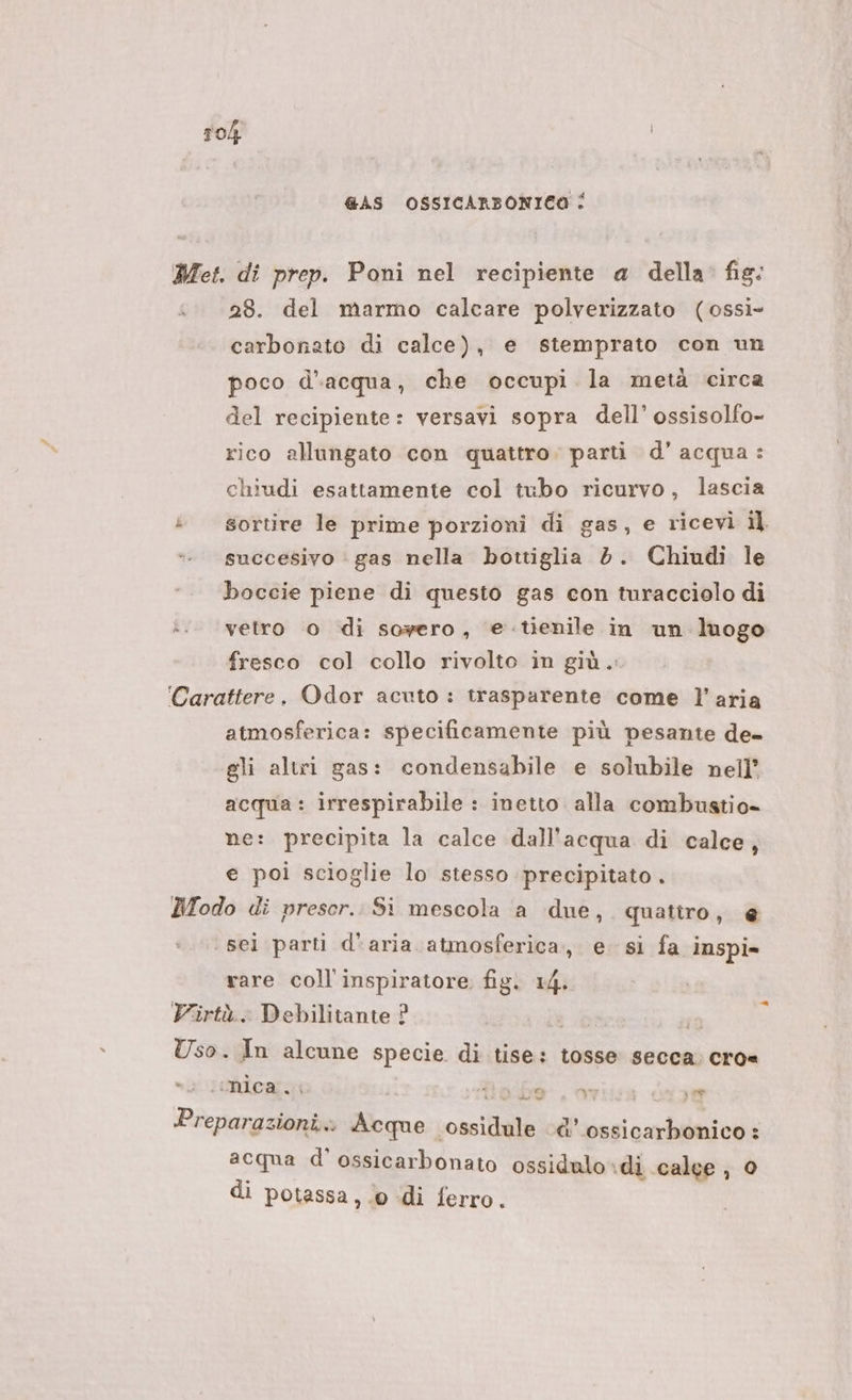 a ©) «ua GAS OSSICARBONICO : 28. del marmo calcare polverizzato (ossì- carbonato di calce), e stemprato con un poco d'acqua, che occupi la metà circa del recipiente: versavi sopra dell’ ossisolfo- rico allungato con quattro. parti d’acqua: chiudi esattamente col tubo ricurvo, lascia sortire le prime porzioni di gas, e ricevi il succesivo ‘ gas nella bottiglia 2. Chiudi le boccie piene di questo gas con turacciolo di vetro o di SOF@ro , e tienile in un luogo fresco col collo rivolto in giù... atmosferica: specificamente più pesante de- gli altri gas: condensabile e solubile nell’ acqua: irrespirabile : inetto. alla combustio= ne: precipita la calce dall'acqua di calce, e poi scioglie lo stesso precipitato . ‘sei parti d'aria atmosferica, e. si fa inspi» rare coll’ inspiratore fig. 14. e nica. f: : © yi 1 ‘ di e acqua d’ ossicarbonato ossidulo* ‘di calee , di potassa, 0 di ferro.