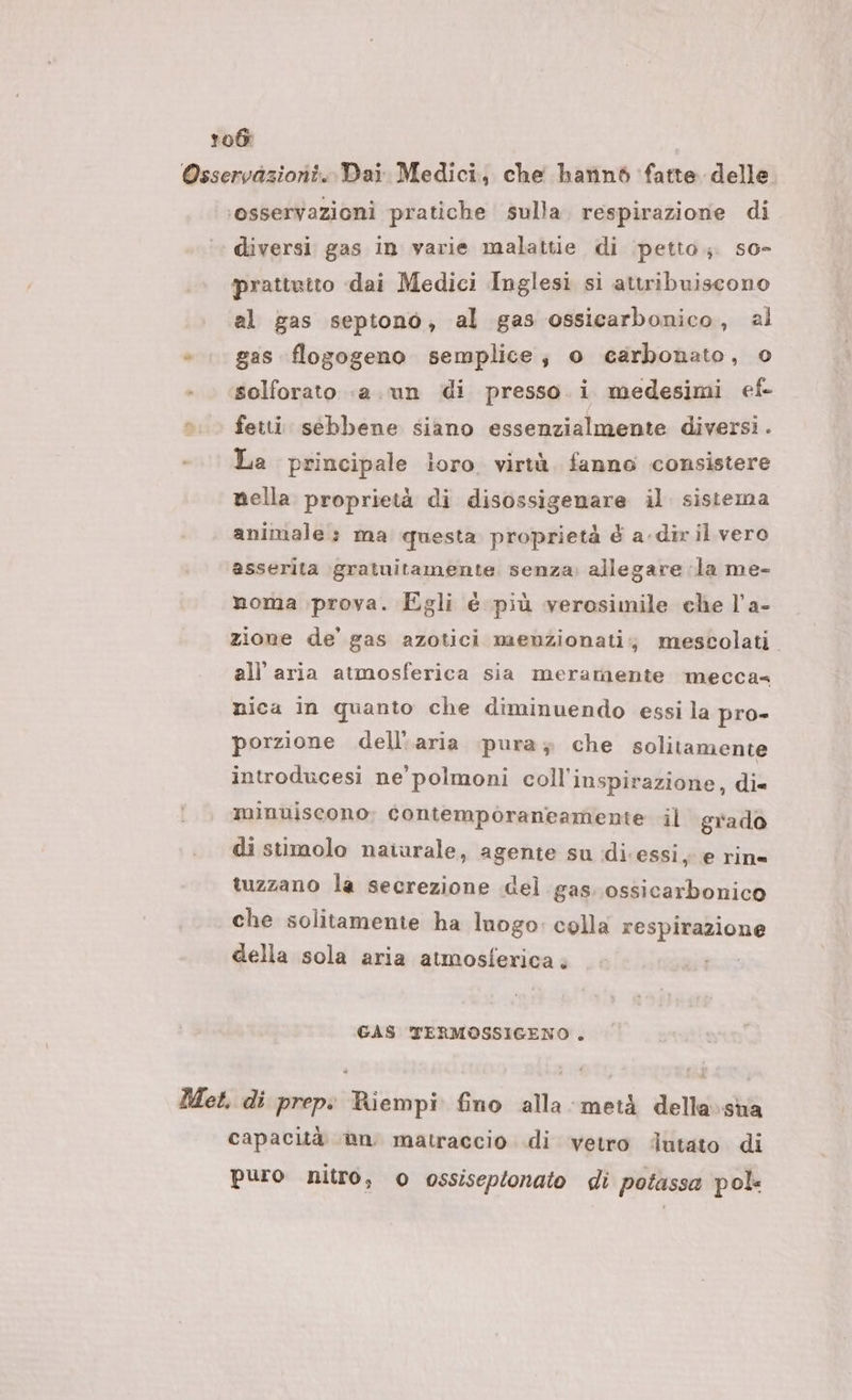 Osservazioni. Dai Medici, che hatiné fatte delle. ‘osservazioni pratiche sulla. respirazione di. diversi gas in varie malattie di petto. so- prattrito dai Medici Inglesi si attribuiscono al gas septono, al gas ossicarbonico, al » . gas flogogeno semplice; o carbonato, 0 solforato «a. un di presso. i medesimi ef o. fetti sebbene siano essenzialmente diversi . La principale ioro. virtà. fanno consistere nella proprietà di disossigenare il. sistema animale» ma questa. proprietà é a dir il vero asserita gratuitamente senza; allegare la me- noma prova. Egli é più verosimile che l’a- zione de’ gas azotici maeenzionati;, mescolati. all’ aria atmosferica sia meramente mecca@ nica in quanto che diminuendo essi la pro- porzione dell'aria pura; che solitamente introducesi ne polmoni coll'inspirazione, di= minuiscono; contemporaneamente il grado di stimolo naturale, agente su idi.essi, e rin= tuzzano la secrezione del gas. ossicarbonico che solitamente ha Inogo: colla respirazione della sola aria atmosferica GAS TERMOSSIGENO . Met. di prep: Riempi fino alla metà della:sua capacità @n matraccio di vetro ‘utato di puro nitro, o ossiseptonato di potassa pol