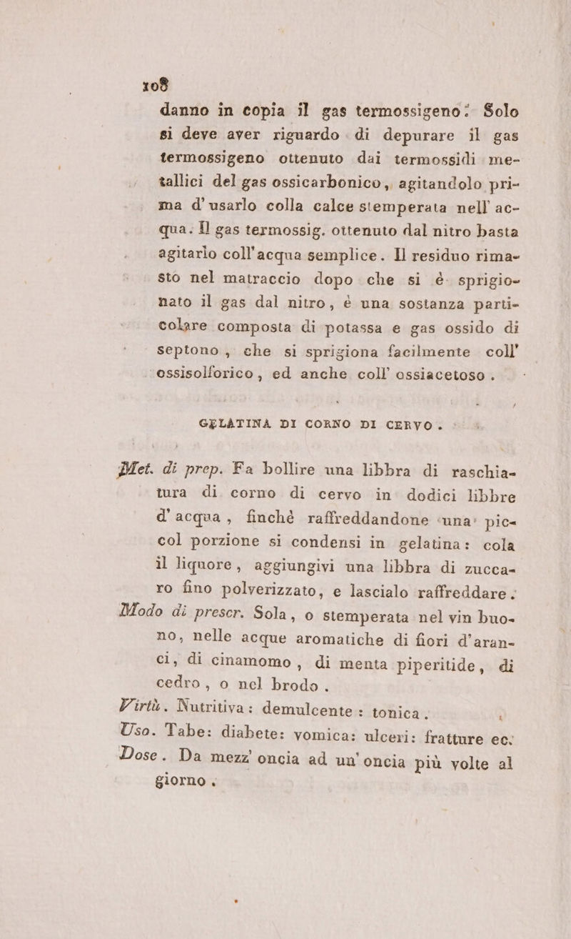 danno in copia il gas termossigeno: Solo si deve aver riguardo . di depurare il gas fermossigeno ottenuto dai termossidi me- tallici del gas ossicarbonico, agitandolo pri- ma d'usarlo colla calce stemperata nell ac- qua. Îl gas termossig. ottenuto dal nitro basta agitarlo coll'acqua semplice. Il residuo rima- sto nel matraccio dopo che si è. sprigio- nato il gas dal nitro, è una sostanza parti- colare composta di potassa e gas ossido di septono , che si sprigiona facilmente coll’ essisolforico , ed anche coll’ ossiacetoso . GELATINA DI CORNO DI CERVO. Met. di prep. Fa bollire una libbra di raschia- tura di. corno di cervo in dodici libbre d'acqua, finché raffreddandone ‘una: pic= col porzione si condensi in gelatina: cola il liquore, aggiungivi una libbra di zucca- ro fino polverizzato, e lascialo raffreddare. Modo di prescr. Sola, 0 stemperata nel vin buo- no, nelle acque aromatiche di fiori d’aran- ci, di cinamomo, di menta piperitide, di cedro , o nel brodo . Virtù. Nutritiva: demulcente : tonica. &amp; Uso. Tabe: diabete: vomica: ulceri: fratture ec; Dose. Da mezz oncia ad un'oncia più volte al giorno .
