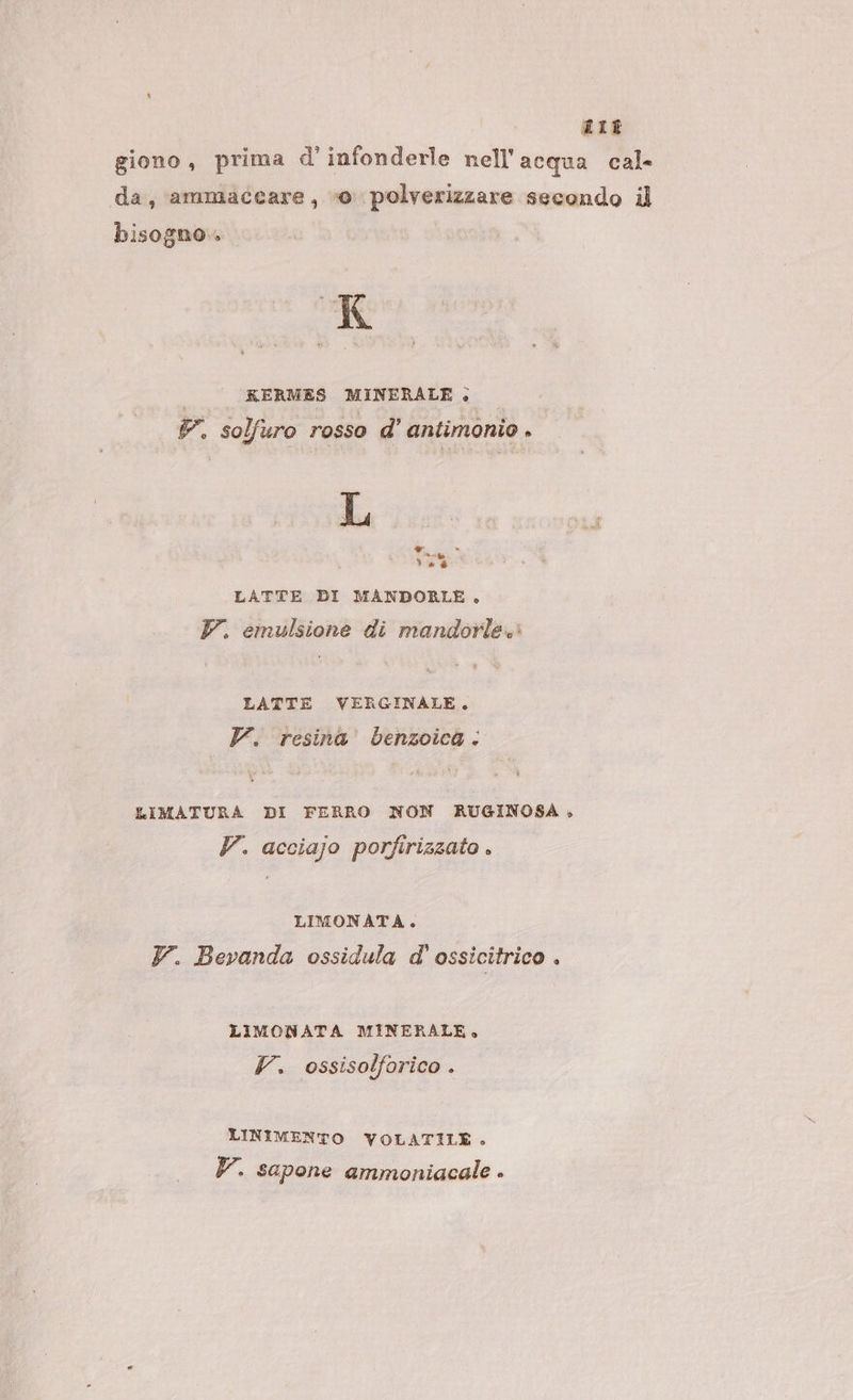 LIE giono, prima d'infonderle nell'acqua cal da, ammaccare, vo polverizzare secondo il bisogno . K KERMES MINERALE » P. solfuro rosso d' antimonio . 138 4 ® cer de è LATTE DI MANDORLE. YV. emulsione di mandorle. LATTE VERGINALE. V. resina benzoica: LIMATURA DI FERRO NON RUGINOSA» P. acciajo porfirizzato . LIMONATA. Y. Bevanda ossidula d'ossicitrico . LIMONATA MINERALE, V. ossisolforico . LINIMENTO YVOLATILE.