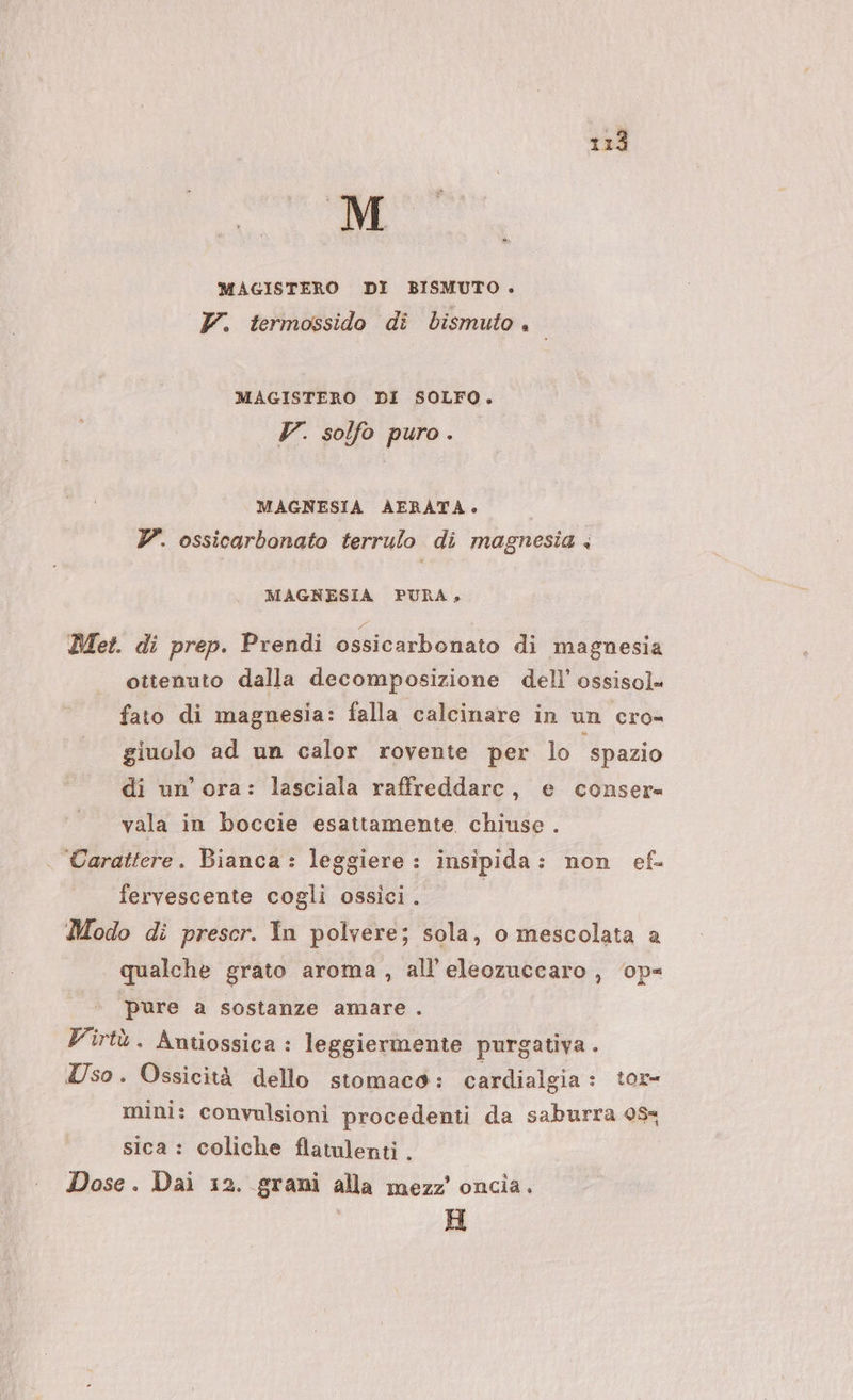 MAGISTERO DI BISMUTO +. Y. termossido di bismuto. MAGISTERO DI SOLFO. V. solfo puro. MAGNESIA AERATA. © 7. ossicarbonato terrulo di magnesia + MAGNESIA PURA, Met. di prep. Prendi ossicarbonato di magnesia ottenuto dalla decomposizione dell’ ossisol fato di magnesia: falla calcinare in un cro- giuolo ad un calor rovente per lo ‘spazio di un’ ora: lasciala raffreddare, e conser vala in boccie esattamente chiuse . Carattere. Bianca : leggiere : insipida: non ef fervescente cogli ossici. Modo di prescr. In polvere; sola, o mescolata a qualche grato aroma, all’'eleozuccaro, op= pure a sostanze amare . Virtù. Antiossica : leggiermente purgativa . Uso. Ossicità dello stomaco: cardialgia : tor= mini: convulsioni procedenti da saburra 0% sica : coliche flatulenti . Dose. Dai 12. grani alla mezz’ oncia. H