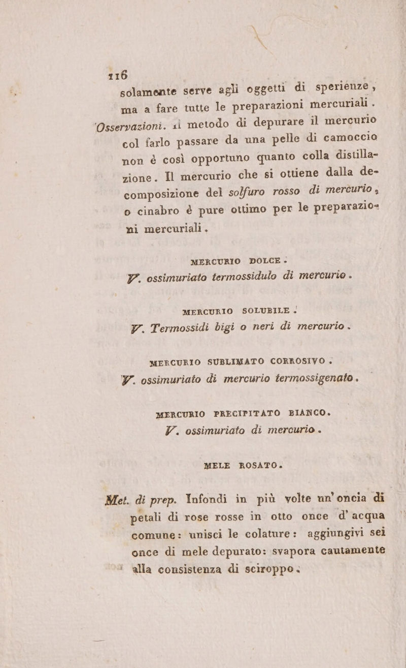 solamente serve agli oggetti di sperienze x ma a fare tutte le preparazioni mercuriali . Osservazioni. si metodo di depurare il mercurio col farlo passare da una pelle di camoccio non è così opportuno quanto colla distilla- zione. Il mercurio che si ottiene dalla de- composizione del so/furo rosso di mercurio , o cinabro è pure ottimo per le preparazio= ni mercuriali . MERCURIO DOLCE - V. ossimuriato termossidulo di mercurio . MERCURIO SOLUBILE . y7. Termossidi bigi o neri di mercurio . MERCURIO SUBLIMATO CORROSIVO + Y. ossimuriato di mercurio termossigenato . MERCURIO PRECIPITATO BIANCO. V. ossimuriato di mercurio . MELE ROSATO. Met. di prep. Infondi in più volte un'oncia di | petali di rose rosse in otto once d'acqua comune: ‘unisci le colature: aggiungivi sei once di mele depurato: svapora cautamente ' alla consistenza di sciroppo.