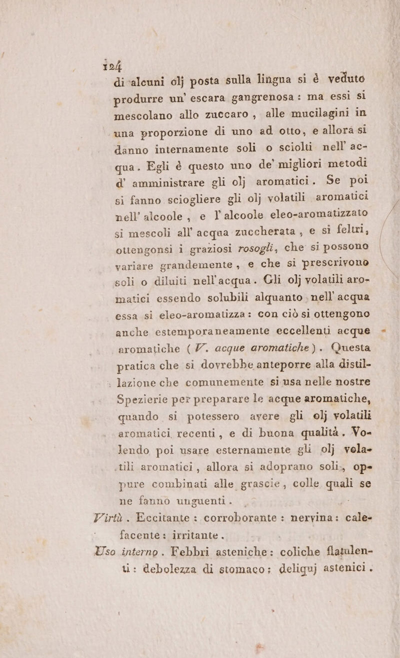 di ‘alcuni 0lj posta sulla lingua sì é veduto produrre un’ escara gangrenosa: ma essi si mescolano allo zuccaro , alle mucilagini in una proporzione di uno ad otto, e allora si danno internamente soli o sciolti nell’ ac- qua. Egli è questo uno de’ migliori metodi d’ amministrare gli olj aromatici. Se poi si fanno sciogliere gli olj volatili aromatici nell’ alcoole, e l'alcoole eleo-aromatizzato si mescoli all'acqua zuccherata , e sì feltri, ottengonsi i graziosi rosogli, che si possono variare grandemente , e che si prescrivono soli o diluiti nell'acqua. Gli 0]j volatili aro- matici essendo solubili alquanto . nell'acqua essa si eleo-aromatizza: con ciò sì ottengono anche estemporaneamente eccellenti acque aromatiche ( 7. acque aromatiche). Questa pratica che si dovrebbe anteporre alla distil- . lazione che comunemente sì usa nelle nostre Spezierie per preparare le acque aromatiche, quando si potessero avere gli ol} volatili aromatici. recenti, e di buona qualità. Vo- lendo poi usare esternamente gli ol} vola- .tili aromatici, allora si adoprano soli., op= pure combinati alle grascie, colle quali se ne fanno unguenti. , Virtù. Eccitante : corroborante : nervina: cale- facente: irritante. | Uso interno. Febbri asteniche: coliche flatulen- ti: debolezza di stomaco: deliguj astenici.