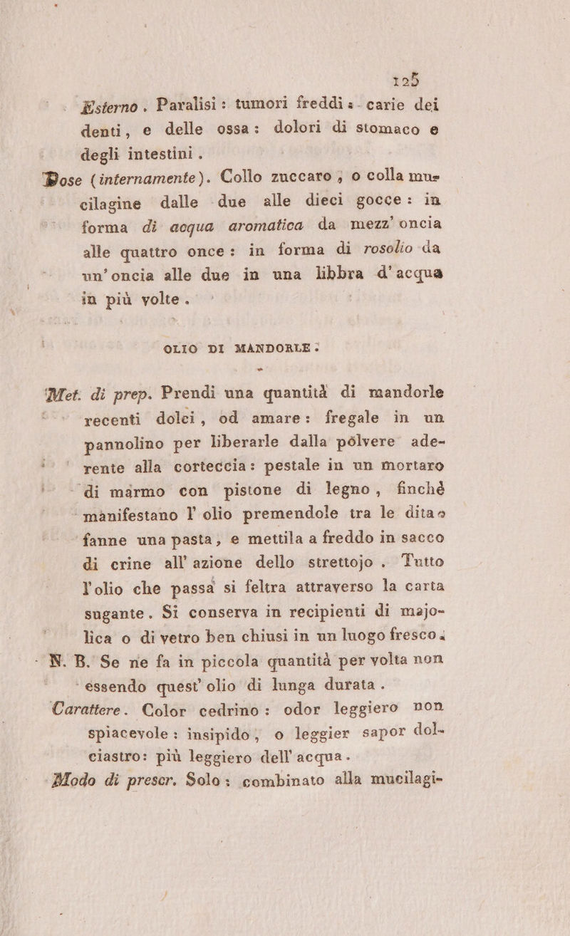 Esterno . Paralisi : tumori freddi = - carie dei denti, e delle ossa: dolori di stomaco e degli intestini . Dose (internamente). Collo zuccaro ; 0 colla mus cilagine dalle due alle dieci gocce: in forma di acqua aromatica da mezz’ oncia alle quattro once: in forma di rosolio da un’oncia alle due in una libbra d'acqua in più volte. OLIO DI MANDORLE. Met. di prep. Prendi una quantità di mandorle recenti dolei, od amare: fregale in un pannolino per liberarle dalla polvere ade- i‘ rente alla corteccia: pestale in un mortaro ‘di msrmo con pistone di legno, finchè ‘ manifestano l olio premendole tra le dita fanne una pasta, e mettila a freddo in sacco di crine all’azione dello strettojo . Tutto l'olio che passa si feltra attraverso la carta sugante. Si conserva in recipienti di majo- lica o di vetro ben chiusi in un luogo fresco. - N. B. Se ne fa in piccola quantità per volta non ‘essendo quest olio di lunga durata . Carattere. Color cedrino : odor leggiero mon spiacevole : insipido, o leggier sapor dol. ciastro: più leggiero dell’acqua. Modo di prescr. Solo: combinato alla mucilagi-