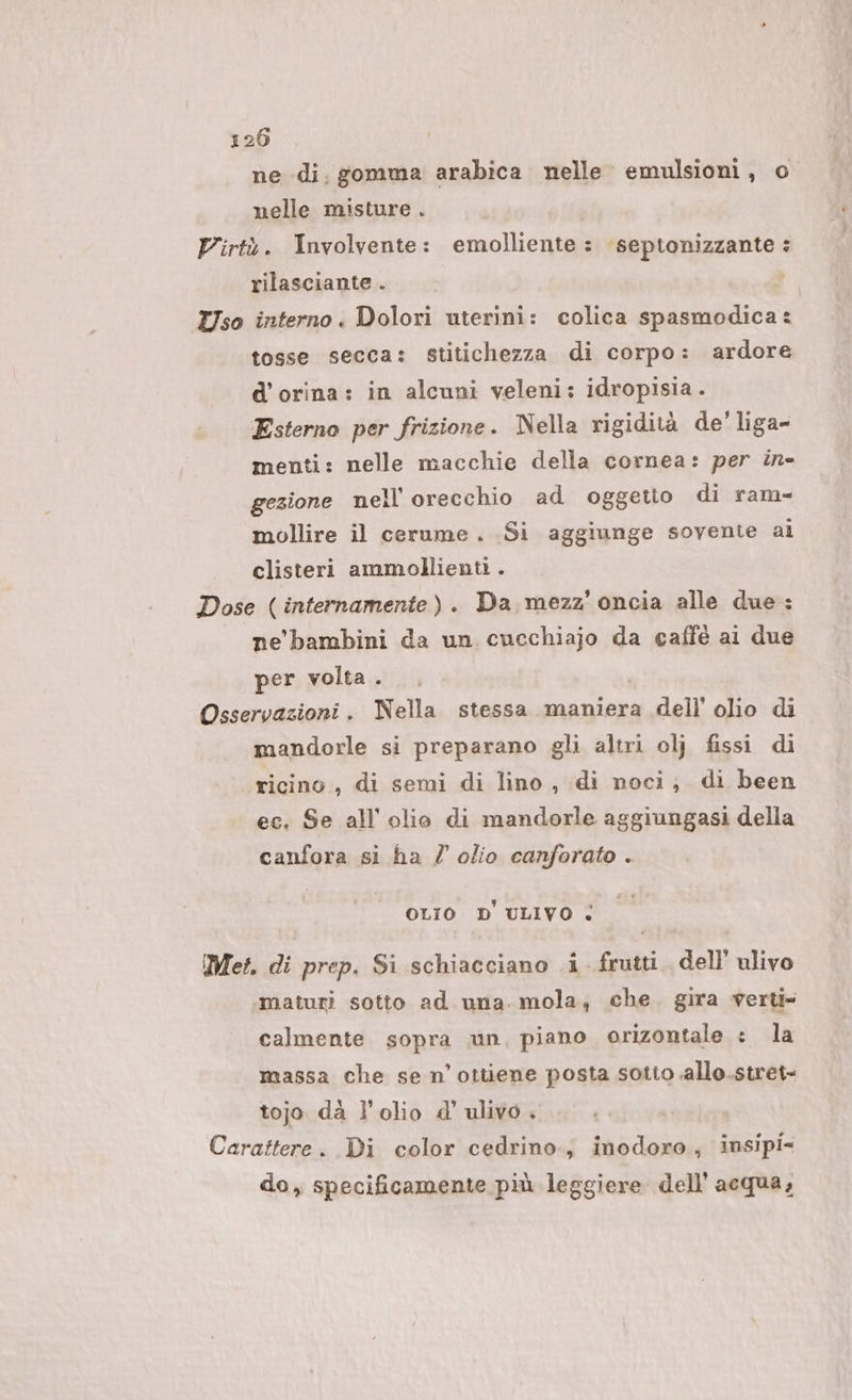 ne di. gomma arabica nelle emulsioni, o nelle misture . Virtà. Involvente: emolliente: septonizzante : rilasciante . Uso interno . Dolori uterini: colica spasmodica: tosse secca: stitichezza di corpo: ardore d'orina: in alcuni veleni: idropisia.. Esterno per frizione. Nella rigidità de’ liga- menti: nelle macchie della cornea: per in» gezione nell orecchio ad oggetto di ram- mollire il cerume . Si aggiunge sovente al clisteri ammollienti . Dose (internamente). Da mezz’ oncia alle due: ne bambini da un cucchiajo da caffè ai due per volta . Osservazioni . Nella stessa maniera dell’ olio di mandorle si preparano gli altri olj fissi di ricino , di semi di lino, di noci; di been ec. Se all'olio di mandorle aggiungasi della canfora si ha / olio canforato . OLIO D' ULIVO &lt; Met, di prep. Si schiacciano .i frutti. dell’ ulivo maturi sotto ad una. mola, che. gira verti= calmente sopra un, piano orizontale : la massa che se n’ottiene posta sotto allo.stret= tojo dà l'olio d' ulivo . Carattere. Di color cedrino.; inodoro, insipi- do, specificamente più leggiere dell’acqua,