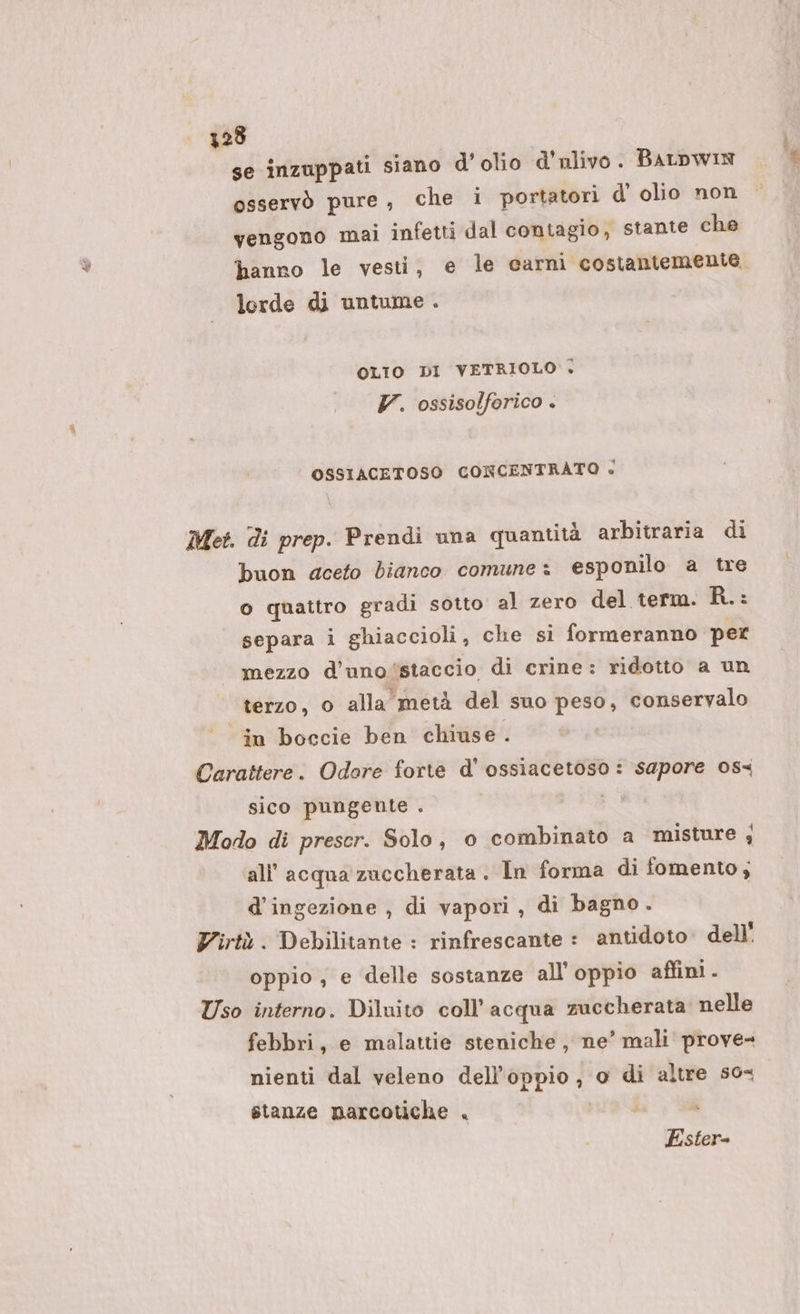 328 se inzuppati siano d’olio d'ulivo . BALDWIN osservò pure, che i portatori d’ olio non vengono mai infetti dal contagio, stante che hanno le vesti, e le carni costantemente. lorde di untume . OLIO DI VETRIOLO + 7. ossisolforico &lt; OSSIACETOSO CONCENTRATO si Met. di prep. Prendi una quantità arbitraria di buon deeto bianco comune: esponilo a tre o quattro gradi sotto al zero del term. R.: separa i ghiaccioli, che si formeranno per mezzo d’uno‘staccio di crine: ridotto a un terzo, o alla metà del suo peso, conservalo in boccie ben chiuse . Carattere. Odore forte d' ossiacetoso : sapore 08 sico pungente . &amp; Modo di preser. Solo, o combinato a misture ; all'acqua zuccherata . In forma di fomento; d’ingezione , di vapori, di bagno. Virtù. Debilitante : rinfrescante : antidoto» dell oppio ; e delle sostanze all’ oppio affini. Uso interno. Diluito coll’acqua zuccherata nelle febbri, e malattie steniche , ne’ mali prove- nienti dal veleno dell'oppio , o di altre s0&lt; stanze mnarcotiche . Ester-