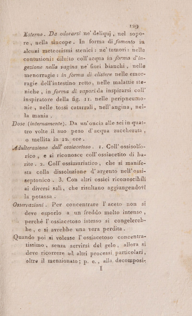 Esterno. Da odorarsi ne' deliquj , nel sopo- re, nella sincope. In forma di fomento in alcuni meteorismi stenici : ne’ tumori: nelle “contusioni: diluito coll’acqua in forma d'in- gezione nella vagina ne’ fiori bianchi, nelle menorragie : in forma di clistere nelle emor- ragie dell'intestino retto, nelle malattie ste- ‘niche , in forma di vapori da inspirarsi coll’ inspiratore della fig. 11. nelle peripneumo- mie , nelle tossi catarrali, nell’angina, nel- la mania . Dose (internamente). Da un’oncia alle sei in quat- tro volte il suo peso d’acqua zuccherata , o mellita in 12. ore. Adulterazione dell’ ossiacetoso. 1. Coll’ ossisolfo- rico, e si riconosce coll ossiacetito di ba- rite. 2. Coll ossimuriatico, che si manife- sta colla dissoluzione d'argento nell’ ossi» septonico .. 3. Con altri ossici riconoscibili ai diversi sali, che risultano aggiungendovi la potassa . Osservazioni .. Per concentrare Î aceto non si deve esporlo a un freddo molto intenso , ‘perchè l’ossiacetoso istesso si congelereb- be, e si avrebbe una vera perdita. Quando poi si volesse l ossiacetoso concentra- tissimo , senza servirsi del gelo, allora si deve ricorrere ad altri processi particolari, oltre il menzionato; p. e. , alla decomposi- I