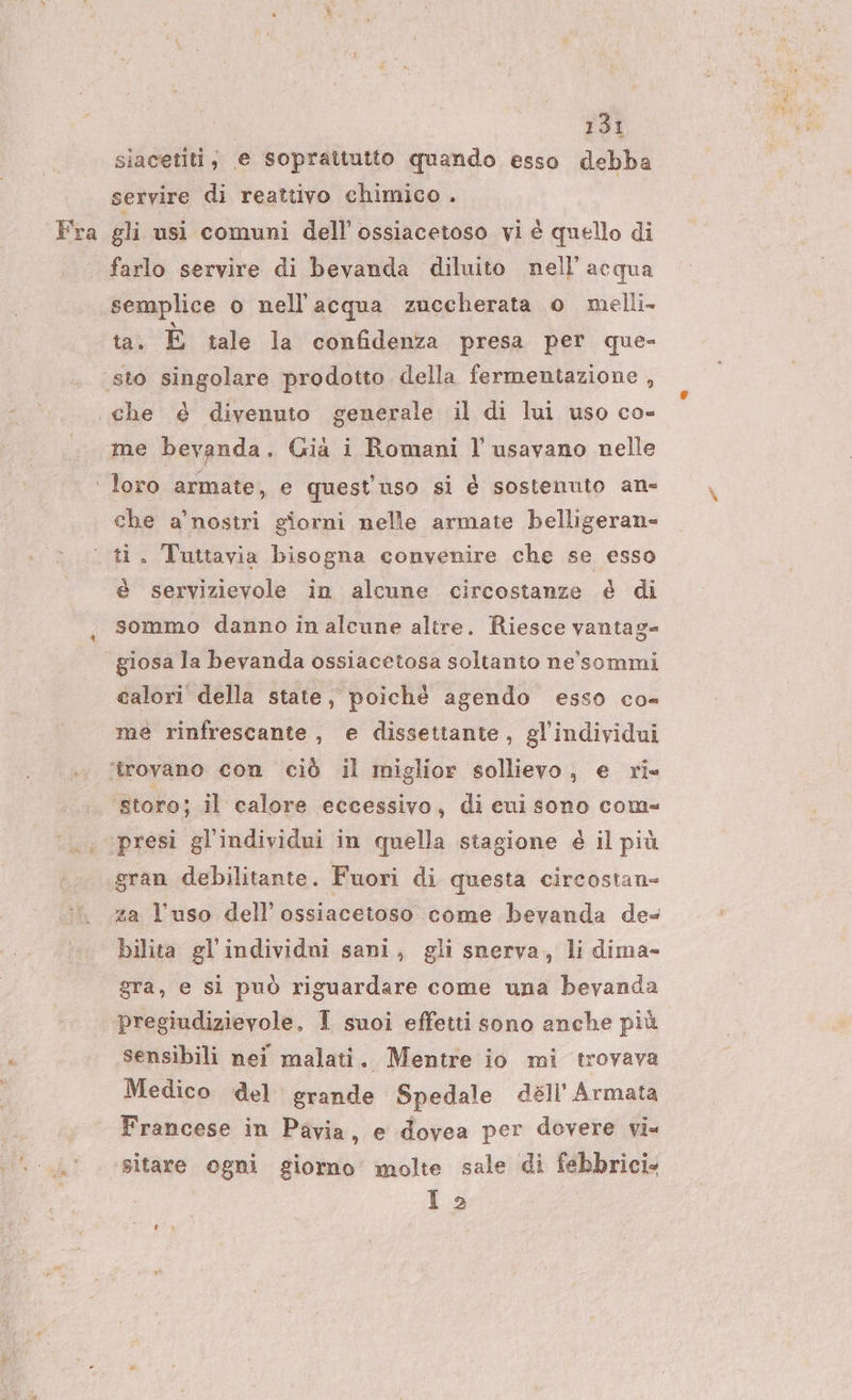 Fra siacetiti, e soprattutto quando esso debba servire di reattivo chimico . gli usi comuni dell'ossiacetoso vi è quello di farlo servire di bevanda diluito nell'acqua semplice o nell'acqua zuccherata o melli- ta. È tale la confidenza presa per que- me bevanda . Già i Romani l' usavano nelle 5 i che a’nostri giorni nelle armate belligeran- % é servizievole in alcune circostanze è di sommo danno in alcune altre. Riesce vantag- giosa la bevanda ossiacetosa soltanto ne'sommi calori della state, poichè agendo esso co- me rinfrescante, e dissettante, gl’individui ‘storo; il calore eccessivo, di cui sono com= presi gl'individui in quella stagione è il più za l’uso dell’ ossiacetoso come bevanda de bilita gl individni sani, gli snerva, li dima- gra, e sì può riguardare come una bevanda sensibili nei malati. Mentre io mi trovava Medico del grande Spedale dell'Armata Francese in Pavia, e dovea per dovere vi= sitare ogni giorno molte sale di febbricis 12