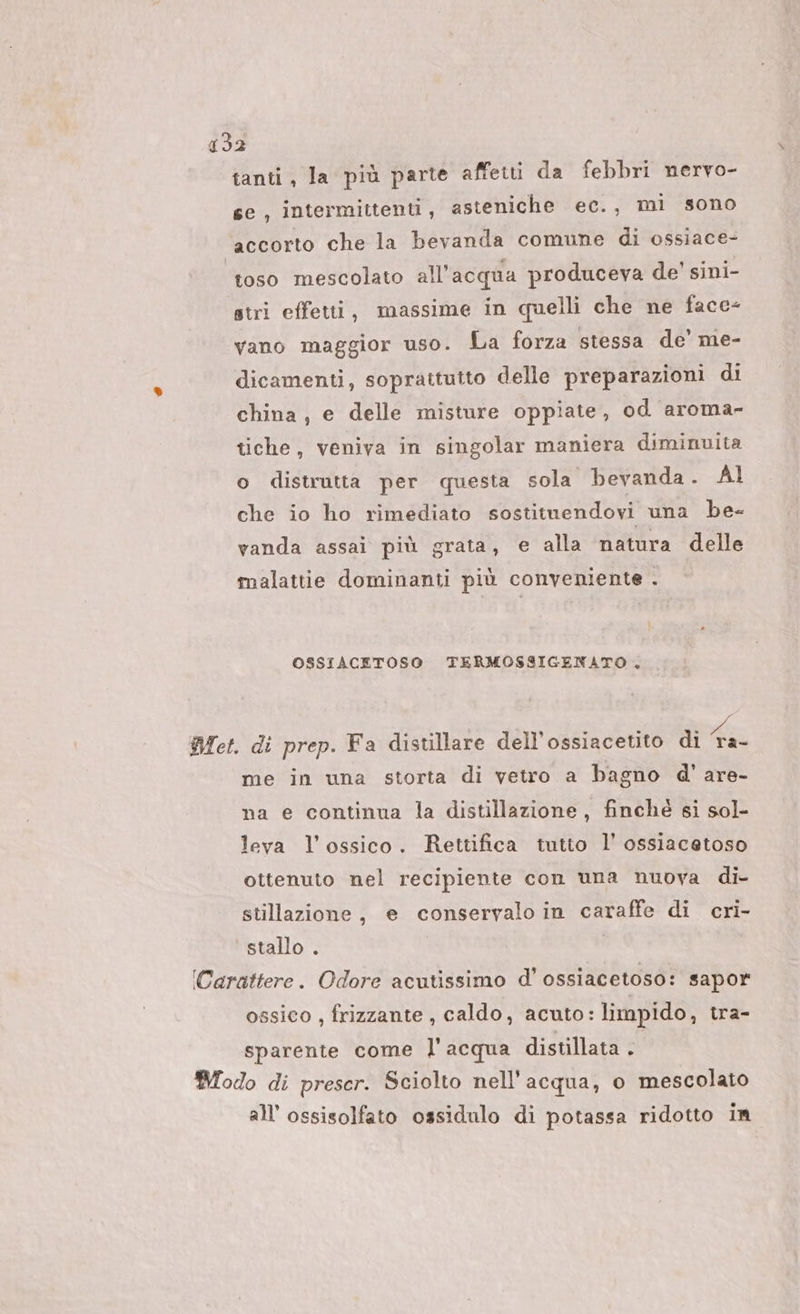 032 tanti, la più parte affetti da febbri nervo- se, intermittenti, asteniche ec., mi sono accorto che la bevanda comune di ossiace- ‘toso mescolato all'acqua produceva de' sini- stri effetti, massime in quelli che ne face- vano maggior uso. La forza stessa de’ me- dicamenti, sopraitutto delle preparazioni di china, e delle misture oppiate, od aroma- tiche, veniva in singolar maniera diminuita o distrutta per questa sola bevanda. Al che io ho rimediato sostituendovi una be- vanda assai più grata, e alla natura delle malattie dominanti più conveniente . il OSSIACETOSO @TERMOSSIGENATO . Met. di prep. Fa distillare dell’ossiacetito di 49 me in una storta di vetro a bagno d' are- na e continua la distillazione, finché si sol- leva l’ossico. Rettifica tutto l’ ossiacetoso ottenuto nel recipiente con una nuova di- stillazione, e conservalo in caraffe di cri- stallo . | (Carattere. Odore acutissimo d’ ossiacetoso: sapor ossico , frizzante , caldo, acuto: limpido, tra- sparente come l'acqua distillata . Modo di preser. Sciolto nell'acqua, o mescolato all’ossisolfato ossidulo di potassa ridotto in