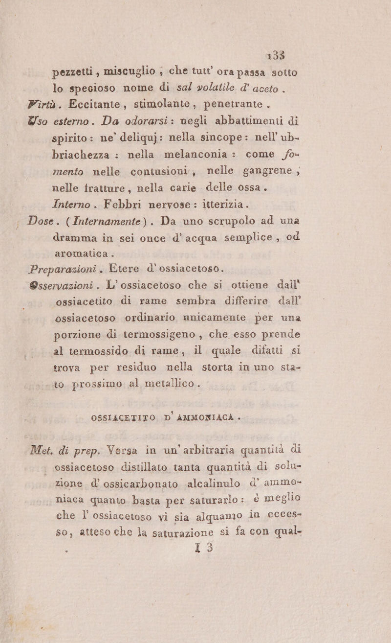 1133 pezzetti, miscuglio ; che tutt’ ora passa sotto lo specioso nome di sal volatile d' aceto . Firtù. Eccitante, stimolante, penetrante . Wso esterno. Da odorarsi: negli abbattimenti di spirito: ne’ deliquj: nella sincope: nell’ ub- briachezza : nella melanconia : come /o- mento nelle contusioni, nelle gangrene , nelle fratture, nella carie delle ossa. Interno. Febbri nervose : itterizia . ; Dose. (Internamente). Da uno scrupolo ad una dramma in sei once d'acqua semplice, od aromatica . Preparazioni. Etere d' ossiacetoso. ‘@sservazioni. L° ossiacetoso che si ottiene dall' ossiacetito di rame sembra differire dall’ ossiacetoso ordinario unicamente per una porzione di termossigeno , che esso prende al termossido di rame, il quale difatti si trova per residuo nella storta in uno sta- ito. prossimo al metallico. OSSIACETITO D' AMMONIACA . Met. di prep. Versa in un'arbitraria quantità di ossiacetoso distillato tanta quantità di solu- zione d’ ossicarbonato -alcalinulo d’ ammo- niaca quanto. basta per saturarlo : è meglio che lossiacetoso vi sia alquamo in ecces- so, atteso che la saturazione si fa con qual ‘ 0,