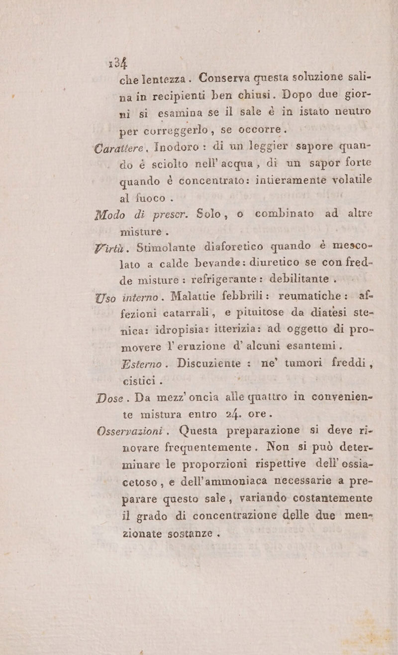 che lentezza. Conserva questa soluzione sali- na in recipienti ben chiusi. Dopo due gior- mi si esamina se il sale € in istato neutro per correggerlo , se occorre. Carattere, Inodoro : di un leggier sapore quan- do é sciolto nell'acqua, di un sapor forte quando è concentrato: intieramente volatile al fuoco . Modo di preser. Solo, 0 combinato ad altre misture . Virtù. Stimolante diaforetico quando è mesco= lato a calde bevande: diuretico se con fred- de misture : refrigerante: debilitante . Uso interno. Malattie febbrili: reumatiche : af- fezioni catarrali, e pituitose da diatesi ste- nica: idropisia: itterizia: ad oggetto di pro- movere l'eruzione d’ alcuni esantemi. Esterno. Discuziente : ne’ tumori freddi, cistici . ; Dose. Da mezz’ oncia alle quattro in convenien- te mistura entro 24. ore. Osservazioni. Questa preparazione si deve ri- novare frequentemente. Non si può deter- minare le proporzioni rispettive dell’ ossia- cetoso, e dell'’ammoniaca necessarie a pre- parare questo sale, variando costantemente il grado di concentrazione delle due men- zionate sostanze . ,