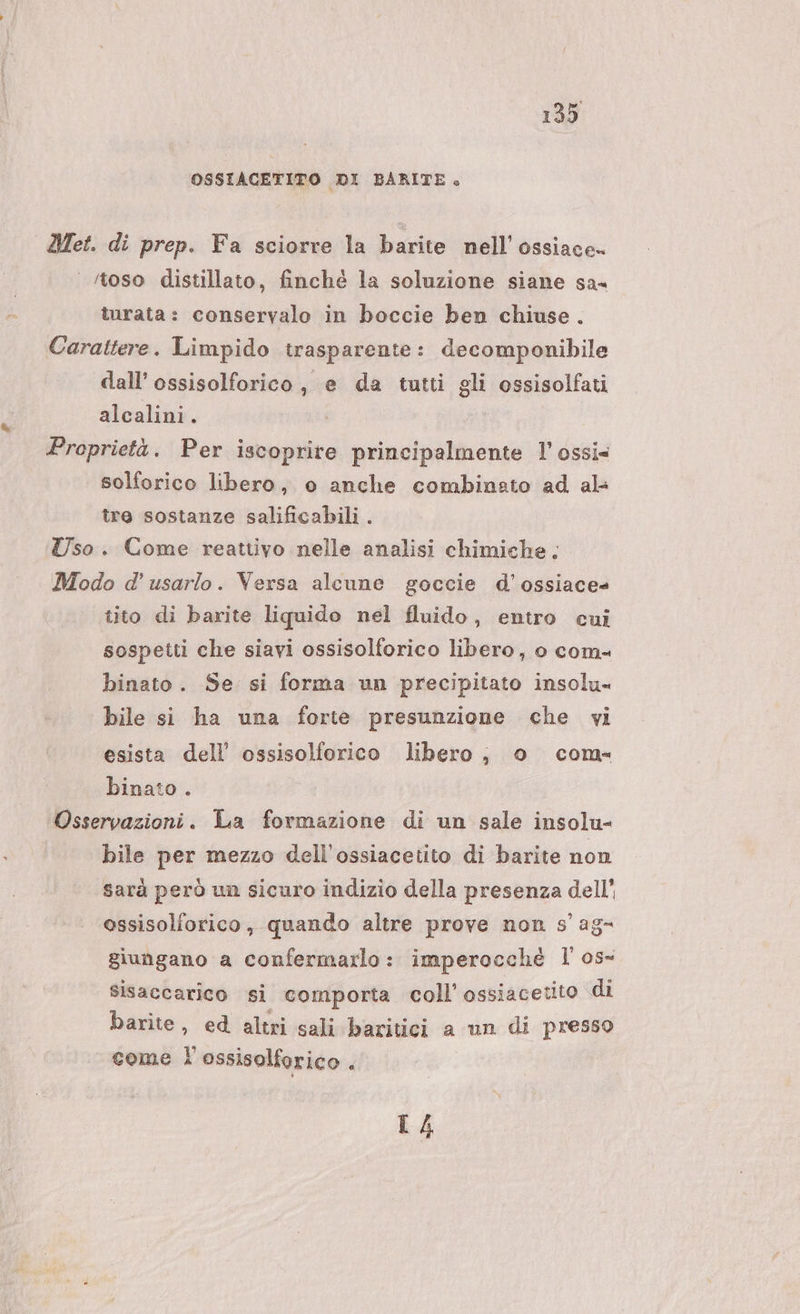 OSSIACETITO DI BARITE. Met. di prep. Fa sciorre la barite nell’ ossiace- ‘toso distillato, finché la soluzione siane sa« turata: conservalo in boccie ben chiuse. Carattere. Limpido trasparente: decomponibile dall’ ossisolforico, e da tutti gli ossisolfati alcalini. Proprietà. Per iscoprite principalmente 1’ ossi= solforico libero, o anche combinato ad al: tre sostanze salificabili. Uso. Come reattivo nelle analisi chimiche: Modo d’ usarlo. Versa alcune goccie d’ossiace tito di barite liquido nel fluido, entro cui sospetti che siavi ossisolforico libero, o com- binato. Se si forma un precipitato insolu- bile si ha una forte presunzione che vi esista dell’ ossisolforico libero, o com binato Osservazioni. La formazione di un sale insolu- bile per mezzo dell’ossiacetito di barite non sarà però un sicuro indizio della presenza dell' ossisolforico, quando altre prove non s' ag- giungano a confermarlo: imperocché l' os- sisaccarico si comporta coll’ ossiacetito di barite, ed altri sali baritici a un di presso come i \ ossisolforico } L4