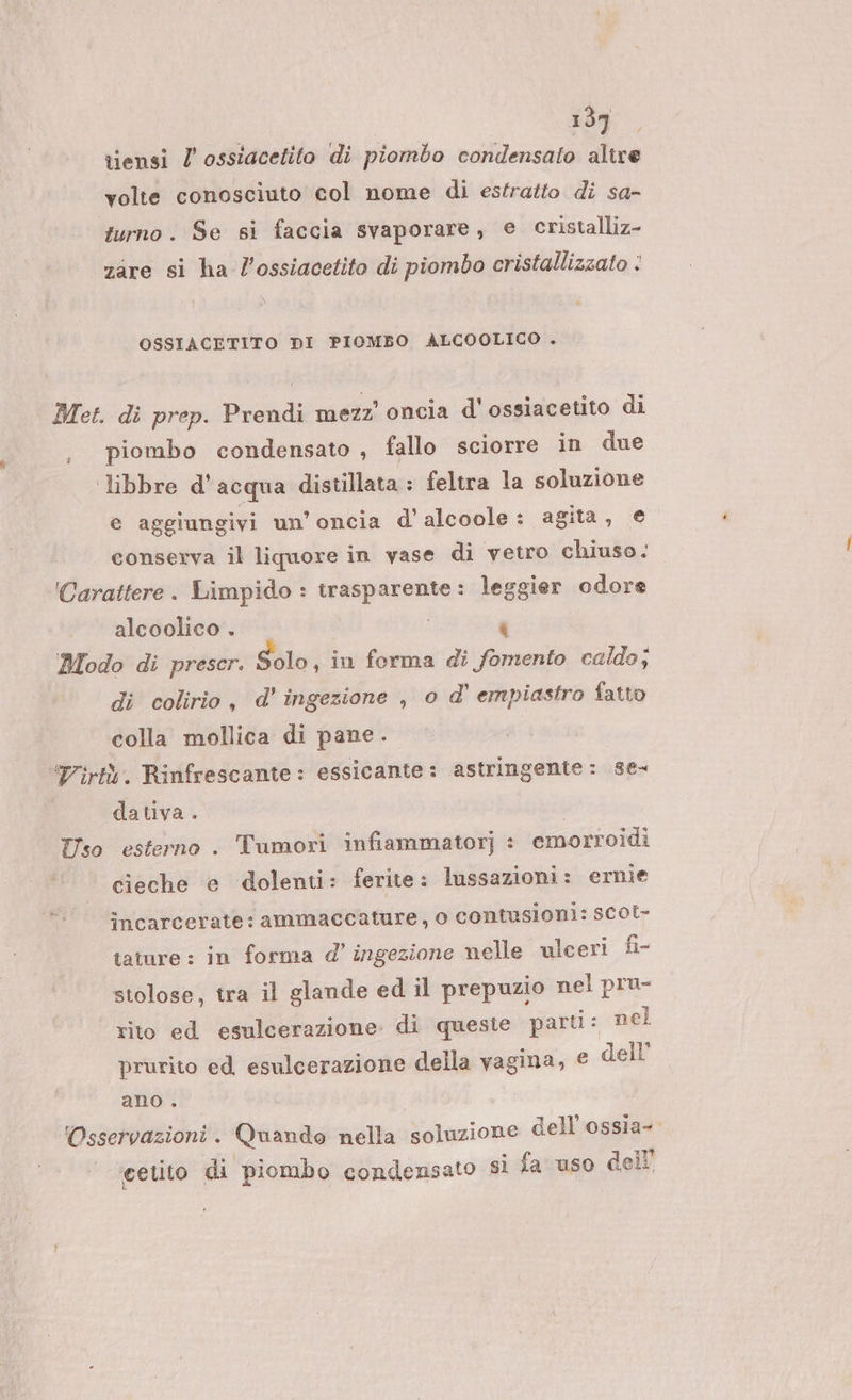 tiensi / ossiacetito di piombo condensato alire volte conosciuto col nome di estratto di sa- turno. Se si faccia svaporare, € cristalliz- zare si ha l’ossiacetito di piombo cristallizzato : OSSIACETITO DI PIOMBO ALCOOLICO . Met. di prep. Prendi mezz’ oncia d'ossiacetito di piombo condensato , fallo sciorre in due libbre d'acqua distillata : feltra la soluzione e aggiungivi un’oncia d' alcoole : agita, e conserva il liquore in vase di vetro chiuso. 'Carattere . Limpido : trasparente : ii odore alcoolico . Modo di prescr. Solo, in forma di Vent caldo; di colirio, d' ingezione , o d’ empiastro fatto colla mollica di pane. Tirtà. Rinfrescante: essicante: astringente : se- dativa. | Tiso esterno . Tumori infiammatorj : emorroidi cieche e dolenti: ferite: lussazioni: ernie încarcerate: ammaccature, o contusioni: scot- tature : in forma d’ ingezione nelle ulceri fi stolose, tra il glande ed il prepuzio nel pru- rito ed esulcerazione di queste parti: nel prurito ed esulcerazione della vagina, € dell’ ano . ‘Osservazioni . Quando nella soluzione dell'ossia- cetito di piombo condensato sì fa uso dell’