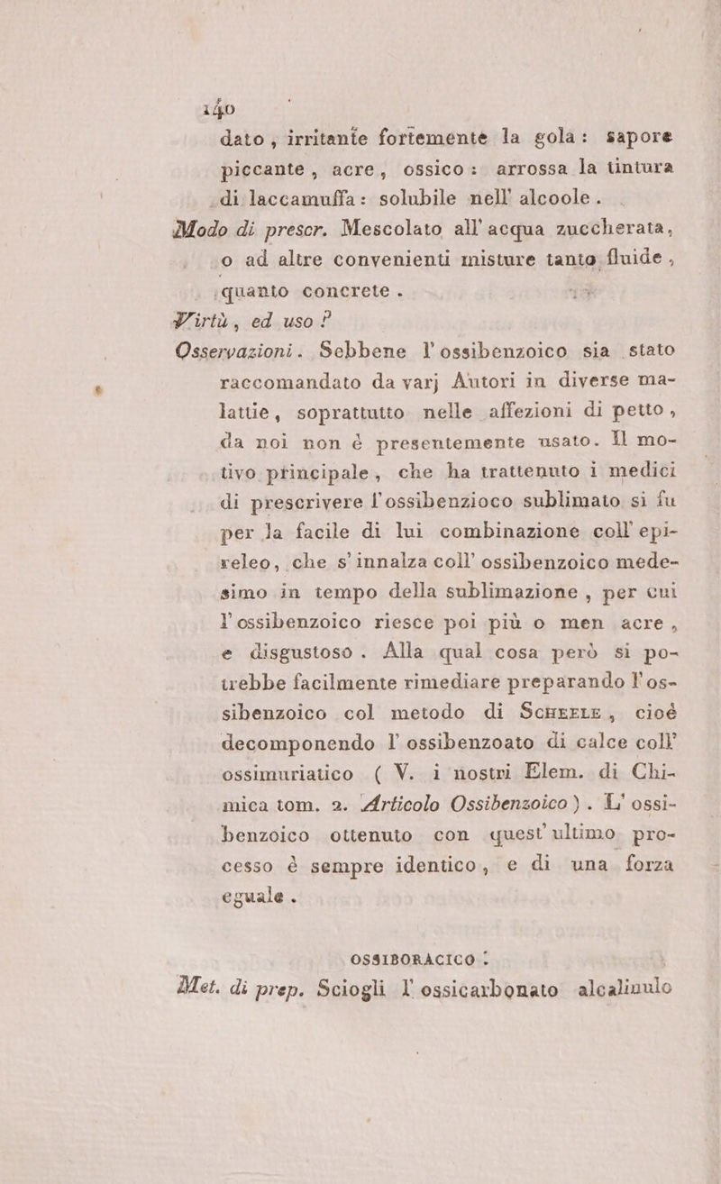 dato ; irritante fortemente la gola: sapore piccante, acre, ossico: arrossa la tintura .di laccamuffa: solubile nell’ alcoole . Modo di prescr. Mescolato all'acqua zuccherata, o ad altre convenienti misture tanto fluide , ‘quanto concrete . Yirtù, ed uso ? Osservazioni. Sebbene l’ossibenzoico sia stato raccomandato da varj A‘utori in diverse ma- lattie, soprattutto nelle affezioni di petto , da noi non é presentemente usato. Il mo- tivo principale, che ha trattenuto i medici di prescrivere l’ossibenzioco sublimato si fu per la facile di lui combinazione coll epi- releo, che s' innalza coll’ ossibenzoico mede- simo in tiempo della sublimazione , per cuni l’ossibenzoico riesce poi più o men acre, e disgustoso . Alla qual cosa però si po- irebbe facilmente rimediare preparando l’os- sibenzoico col metodo di ScusxELE, cioè decomponendo l’ ossibenzoato di calce coll’ ossimuriatico ( V. i nostri Elem. di Chi mica tom. 2. Articolo Ossibenzoico ) . L' ossi- benzoico ottenuto con quest ultimo. pro- cesso è sempre identico, e di una. forza eguale . OSSIBORACICO . i Met. di prep. Sciogli l'ossicarbonato ‘alcalivulo