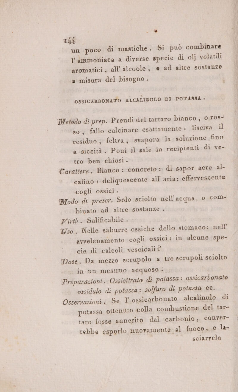 '% 4h un poco di mastiche. Si può combinare l ammoniaca a diverse specie di olj volatili aromatici ; all’ alcoole, e ad altre sostanze a misura del bisogno . OSSICARBONATO ALCALINULO DI POTASSA. Metodo di prep. Prendi del tartaro bianco, 0 ros ‘80 fallo calcinare esattamente : lisciva il residuo ; feltra, svapora la soluzione fino a ‘siccità. Poni il sale in recipienti di ve- tro ben chiusi. Carattere. Bianco : concreto : di sapor acre al- calino : deliquescente all aria: effervescente cogli ossici . Modo di prescr. Solo sciolto nell'acqua, o com- | binato ad altre sostanze . Zirtà. Salificabile . Uso. Nelle saburre ossiche dello stomaco: nell avvelenamento cogli ossici: in alcune spe- cie di calcoli vescicali? Dose. Da mezzo scrupolo a tre scrupoli sciolto Preparazioni . Ossicitrato di potassa: ossicarbenato ossidulo di potassa: solfuro di potassa ec. Osservazioni : Se V ossicarbonato alcalinulo di in un mestruo acquoso - potassa ottenuto colla combustione del tar- taro fosse annerito dal carbonio, conver- rebbe esporlo muovamente;al fuoco, © la- | sciarvelo