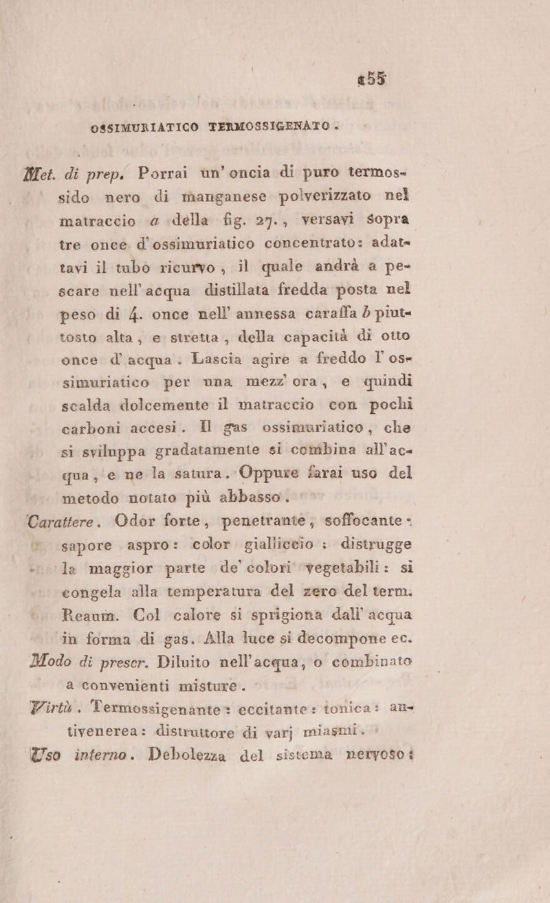 #55 OSSIMURIATICO TERMOSSIGENATO + sido nero di manganese polverizzato nel matraccio «a della fig. 27., versavi sopra tre once d’ossimuriatico concentrato: adat= tavi il tubo ricurvo , il quale andrà a pe- scare nell'acqua distillata fredda posta nel peso di 4. once nell’ annessa caraffa 5 piut= tosto alta, e stretta, della capacità di otto once d’acqua: Lascia agire a freddo l' osr simuriatico per una mezz ora, e quindi scalda dolcemente il matraccio con pochi carboni accesi. Il gas ossimuriatico, che si sviluppa gradatamente si combina all’ac- qua, ‘e ne la satura. Oppure farai uso del metodo notato più abbasso. sapore aspro: color gialiiceio : distrugge congela alla temperatura del zero del term. Reaum. Col calore si sprigiona dall'acqua a convenienti misture . tivenerea: distruttore di varj miasmi.