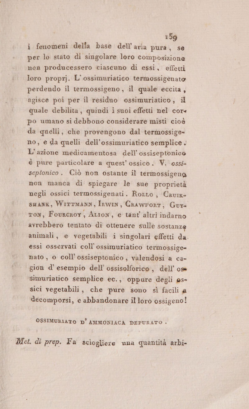 i fenomeni della base dell'aria pura, se per lo stato di singolare loro composizione non producessero ciascuno di essi, effetti loro proprj. L'ossimuriatico termossigenato perdendo il termossigeno , il quale eccita, agisce poi per il residuo ossimuriatico, il quale debilita, quindi i suoi effetti nel cor« po umano si debbono considerare misti cioè da quelli, che provengono dal termossige= no, e da quelli dell’ossimuriatico semplice . L'azione medicamentosa dell’ ossiseptonico è pure particolare a quest’ ossico. Vi. ossi septonico. Ciò non ostante il termossigeng non manca di spiegare le sue proprietà negli ossici termossigenati. RorLo, Cavig suang, Wirrmann, Inwin, Crawrort, Gure ton, Fourcror, ALiow, e tant altri indarno avrebbero tentato di ottenere sulle sostanze animali, e vegetabili i singolari effetti da. essi osservati coll’ ossimuriatico termossige= nato , o coll'ossiseptonico, valendosi a ca- gion d’ esempio dell’ ossisolforico , dell’ oss simuriatico semplice ec., oppure degli ps- sici vegetabili, che pure sono sì facili a decomporsi, e abbandonare il loro ossigeno! OSSIMURIATO D' AMMONIACA DEPURATO . Met. di prep. Fa sciogliere una quantità arbi-