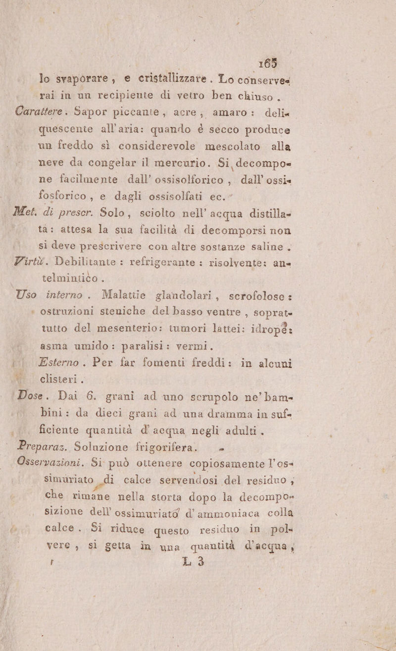 lo svaporare , e cristallizzare. Lo conserve rai in un recipiente di vetro ben chiuso . Carattere. Sapor piccante, acre; amaro: deli quescente all'aria: quando è secco produce un freddo sì considerevole mescolato alla neve da congelar il mercurio. Si decompo= ne facilmente dall’ ossisolforico , dall’ ossis fosforico, e dagli ossisolfati ec.” . Met. di prescr. Solo, sciolto nell’acqua distilla- ta: attesa la sua facilità di decomporsi non si deve prescrivere con altre sostanze saline. Zirtù. Debilitante : refrigerante : risolvente: ans | telmintico . Uso interno . Malattie glandolari, scrofolose: ‘ ostruzioni steniche del basso ventre , soprat» tutto del mesenterio: iumori lattei: idropé: asma umido: paralisi: vermi. | Esterno. Per far fomenti freddi: in alcuni Si ‘ clisteri. Dose. Dai 6. grani ad uno scrupolo ne’ bam= bini: da dieci grani ad una dramma in suf= i... ficiente quantità d'acqua negli adulti, Preparaz. Soluzione frigorifera. Osservazioni. Si può ottenere copiosamente l’os= simuriato di calce servendosi del residuo ; che rimane nella storta dopo la decompo= sizione dell’ ossimuriato d’ammoniaca colla &amp; calce .. Si riduce questo residuo in pol vere , sì getia in una quantità d’acqua PI Fr L 3