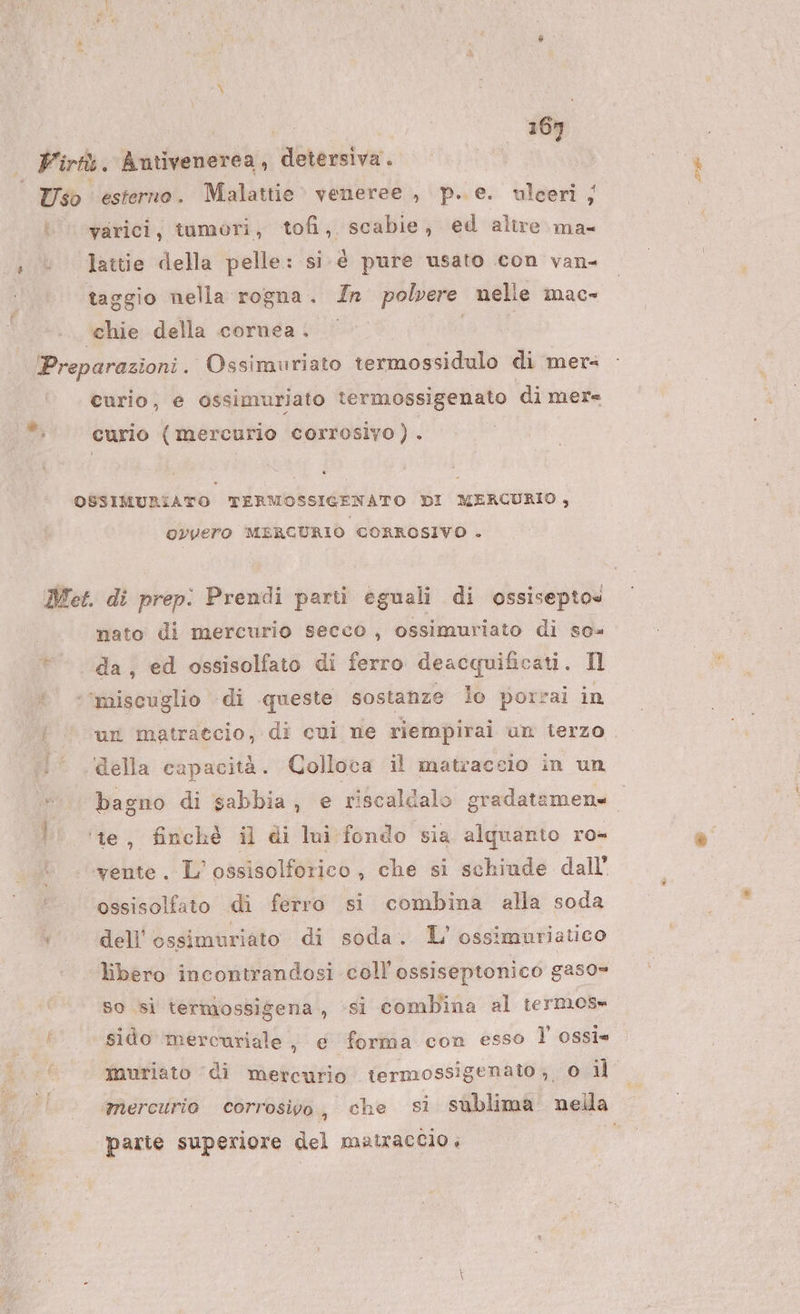 5% = | 169 — Virtk. Antivenerea, detersiva. Uso esterno . Malattie veneree , p..e. ulceri ;j varici, tumori, tofi, scabie, ed altre ma- «+ © Iattie della pelle: si. é pure usato con van- taggio nella rogna. In polvere nelle mac» ‘chie della cornea. o | 3 Preparazioni . Ossimuriato termossidulo di merz curio, e ossimuriato termossigenato di mere curio (mercurio corrosivo). OSSIMURIATO TERMOSSIGENATO DI MERCURIO, ovvero MERCURIO CORROSIVO . Met. di prep. Prendi parti eguali di ossisepto« mato di mercurio secco , ossimuriato di se» da, ed ossisolfato di ferro deacquificati. Il ? ©*’miscuglio -di queste sostanze lo porzai in f © un matraccio, di cvi ne riempirai un ierzo :° della capacità. Colloca il matracsio in un bagno di sabbia, e riscaldalo gradatamens ‘te, finchè il di lui fondo sia alquanto ro» yente . L’ossisolforico, che si schiude dall ossisolfato di ferro si combina alla soda dell’ ossimuriato di soda. L'’ossimuriatico libero incontrandosi coll'ossiseptonico gas0= So si termossigena., ‘si combina al termos» sido mercuriale, e forma con esso l ossi* muriato ‘di mercurio itermossigenato, 0 il ‘mercurio corrosivo h che sì sublima nella parte superiore del matraccio ,