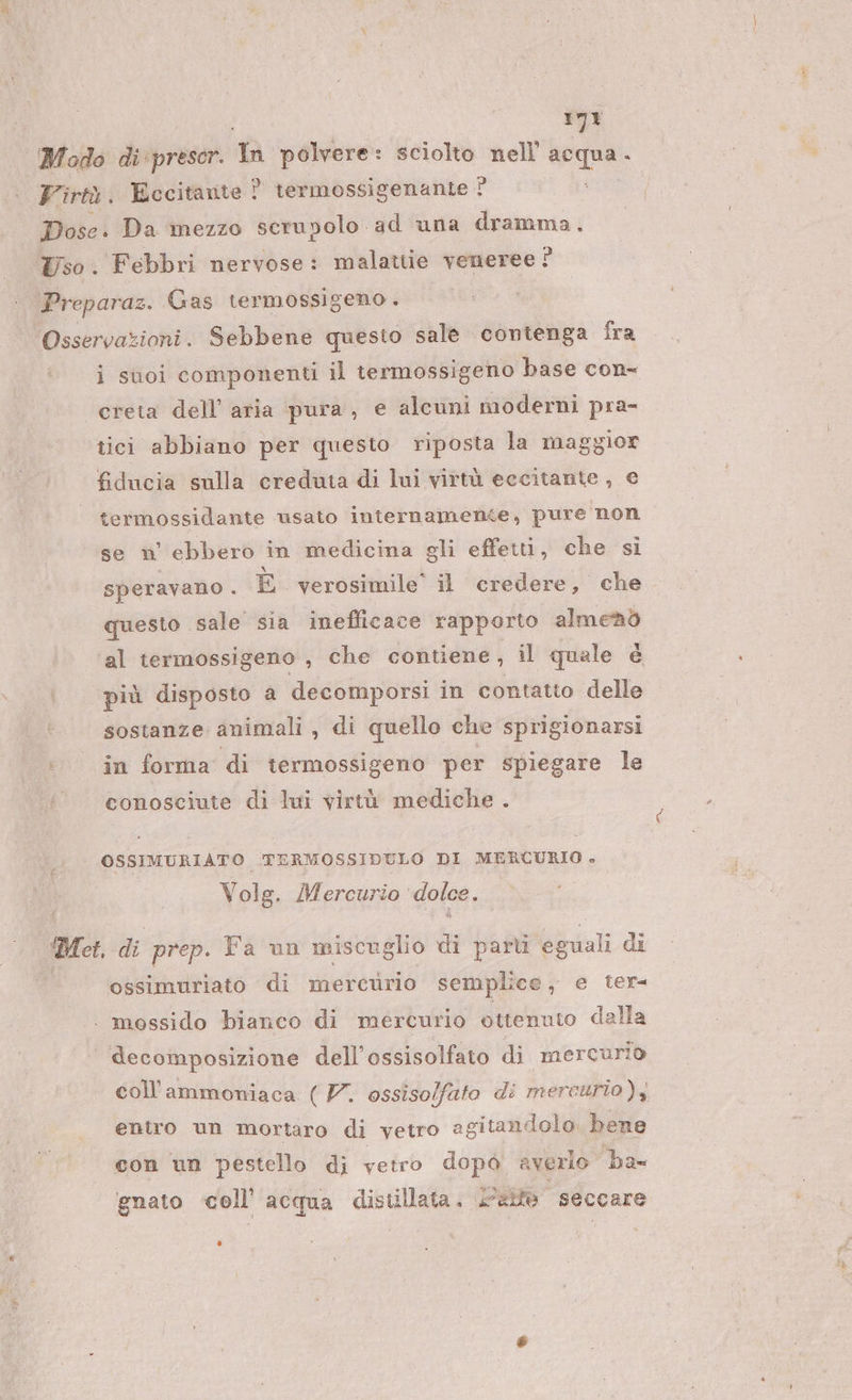 Modo di prescer. Mm polvere: sciolto nell acqua. Virtù. Eccitante : ? termossigenante ? Dose. Da mezzo serupolo ad una dramma, Uso. Febbri nervose: malatiie veneree È Preparaz. Gas termossigeno. Osservazioni. Sebbene questo sale contenga fra i suoi componenti il termossigeno base con- creta dell’ aria pura, e alcuni moderni pra- tici abbiano per questo riposta la maggior fiducia sulla creduta di lui virtù eccitante, e termossidante usato internamente, pure non se n' ebbero in medicina gli effetti, che si speravano . È verosimile’ il credere, che questo sale sia inefficace rapporto almenò al termossigeno , che contiene, il quale è più disposto a decomporsi in contatto delle sostanze animali, di quello che sprigionarsi in forma di termossigeno per spiegare le conosciute di lui virtù mediche . OSSIMURIATO TERMOSSIDULO DI MERCURIO . Vols. Mercurio dolce. Mei di prep. Fa un miscuglio di parti eguali di ossimuriato di mercurio semplice, e ter | mossido bianco di mercurio ottenuto dalla decomposizione dell’ossisolfato di mercurio coll’ammoniaca (V. ossisolfato di mercurio ) 4 eniro un mortaro di vetro agitandolo. bene con un pestello di vetro dopòo averlo ba gnato coll’ acqua distillata. &lt;aife seccare