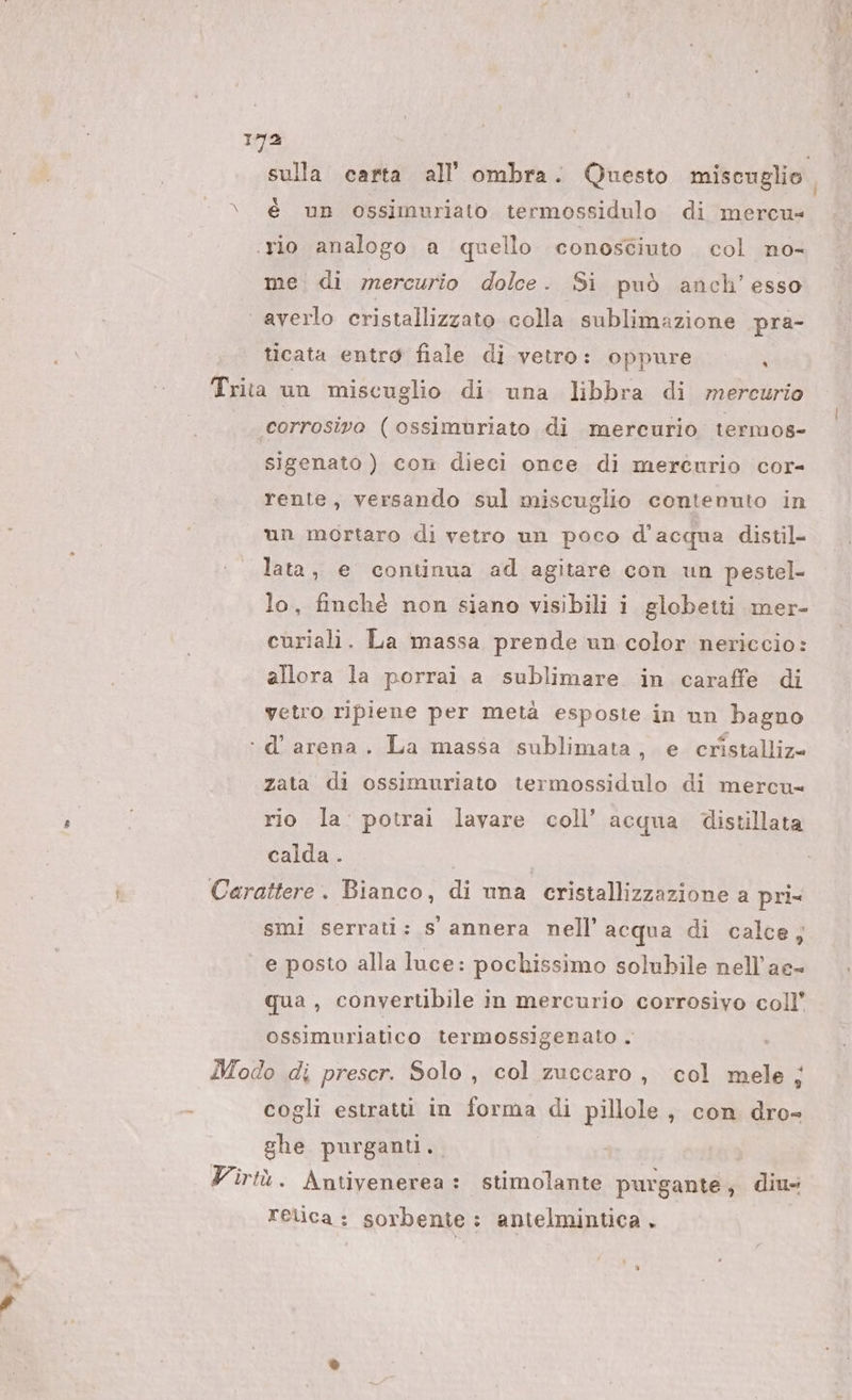 | o sulla carta all’ ombra. Questo miscuglio. \_ è up ossimuriato termossidulo di mercu= rio analogo a quello conosciuto. col no- me. di mercurio dolce. Si può anch’ esso averlo cristallizzato colla sublimazione pra- ticata entro fiale di vetro: oppure |, Trita un miscuglio di una libbra di mercurio ‘corrosivo (ossimuriato di mercurio termos- sigenato ) con dieci once di mercurio cor- rente, versando sul miscuglio contenuto in un mortaro di vetro un poco d’acqua distil- lata, e continua ad agitare con un pestel- lo, finché non siano visibili i globetti mer- curiali. La massa prende un color nericcio: allora la porrai a sublimare in caraffe di vetro ripiene per metà esposte in un bagno ‘.d’ arena. La massa sublimata, e cristalliz= zata di ossimuriato termossidulo di mercu= rio la: potrai lavare coll’ acqua distillata calda . | Ì Carattere. Bianco, di una cristallizzazione a pri= smi serrati: s annera nell’ acqua di calce, e posto alla luce: pochissimo solubile nell’ae- qua , converubile in mercurio corrosivo coll’ ossimuriatico termossigenato . Modo di prescr. Solo, col zuccaro, col mele ; cogli estratti in forma di pillole, con dro- ghe purganti,. Virtù. Antivenerea : stimolante purgante, diu- Felica: sorbente: antelmintica .