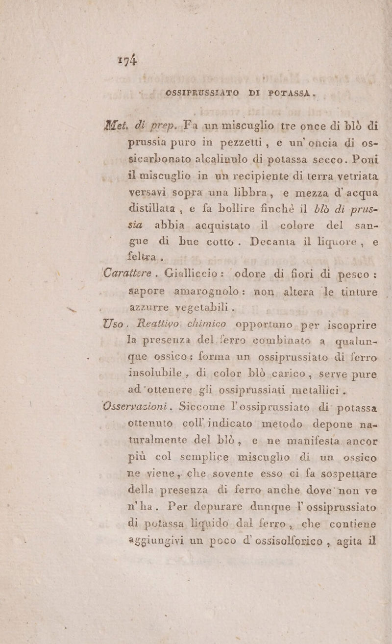 hai A L] { OSSIPRUSSIATO DI POTASSA, prussia puro in pezzetti, e un’oncia di os- sicarbonato alcalinnlo di potassa secco. Poni il miscuglio in un recipiente di terra vetriata versavi sopra una libbra, e mezza d'acqua distillata , e fa bollire finché il d/ò di prus- gue di bue cotto. Decanta il liquore, e feliza., sapore amarognolo: non. altera le tinture azzurre vegetabili. la presenza del. ferro combinato a qualun- que ossico: forma un ossiprussiato di ferro insolubile, di color blò carico, serve pure ad'ottenere gli ossiprussiati metallici . ottenuto. coll'indicato metodo depone na- turalmente del blò, e ne manifesta. ancor più col semplice miscugho di un ossico ne viene, che. sovente esso ci fa sospettare della presenza di ferro anche dove‘ non ve n'ha. Per depurare dunque l'ossiprussiato. di potassa liquido dal ferro, che contiene aggiungivi un poco d'ossisolforico , agita il