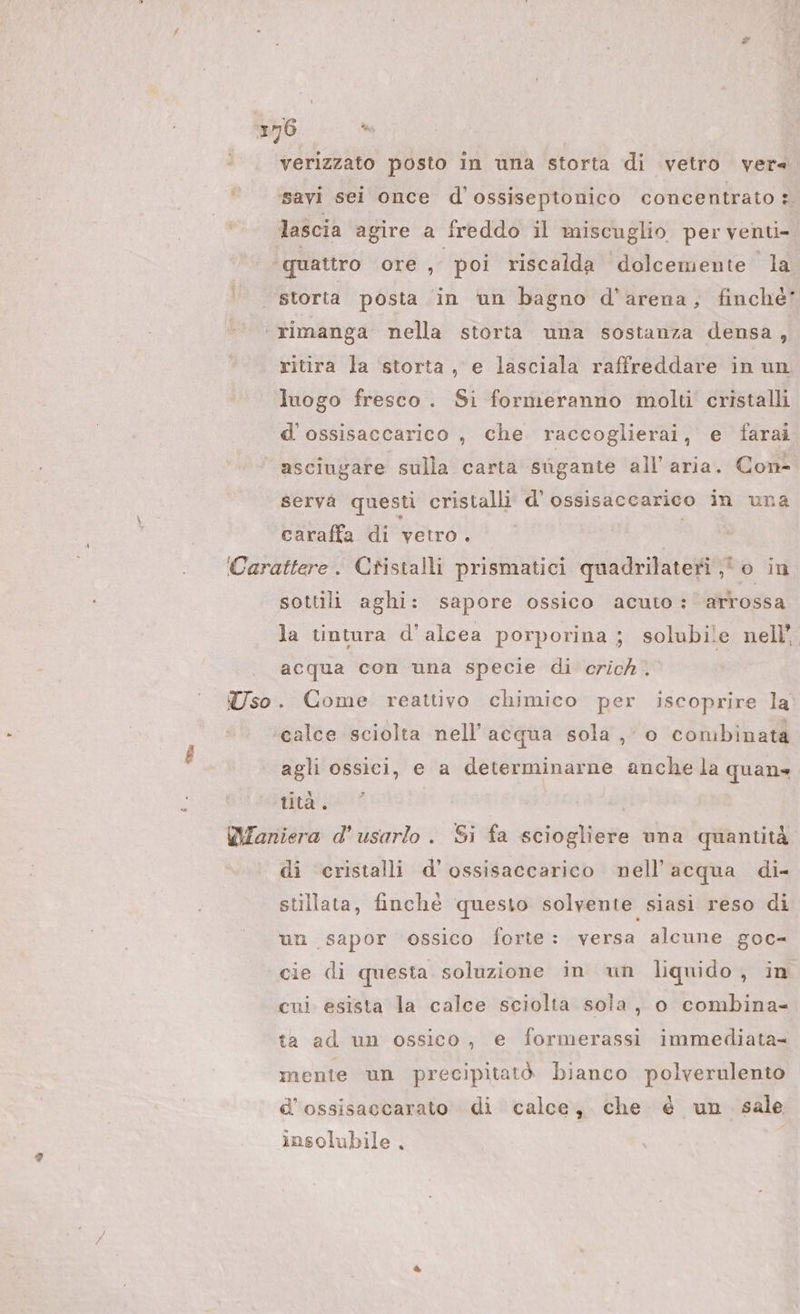 verizzato posto in una storta di vetro vers savi sei once d’ossiseptonico concentrato: lascia agire a freddo il miscuglio per venti- ‘quattro ore, poi riscalda dolcemente la | storta posta in un bagno d’arena, finché ‘rimanga nella storta una sostanza densa, ritira la ‘storta, e lasciala raffreddare in un luogo fresco. Si formeranno molti cristalli d'ossisaccarico , che raccoglierai, e farai asciugare sulla carta sùgante all'aria. Con- serva questi cristalli d’ ossisaccarico in una caraffa di vetro. ; Carattere. Cristalli prismatici quadrilateri o in sottili aghi: sapore ossico acuto: arrossa la tintura d'alcea porporina; solubile nell’ acqua con una specie di crick. Uso. Come reattivo chimico per iscoprire la ‘calce sciolta nell’ acqua sola , 0 combinata agli ossici, e a determinarne anche la quan tità . WIaniera d’usarlo. Si fa sciogliere una quantità di cristalli d’'ossisaccarico nell'acqua di- stillata, finchè questo solvente siasi reso di un sapor ossico forte: versa alcune goc- cie di questa soluzione in un liquido, in cui esista la calce sciolta sola, o combina- ta ad un ossico, e formerassi immediata= mente un precipitatò bianco polverulento d’ossisaccarato di calce, che é un. sale insolubile.