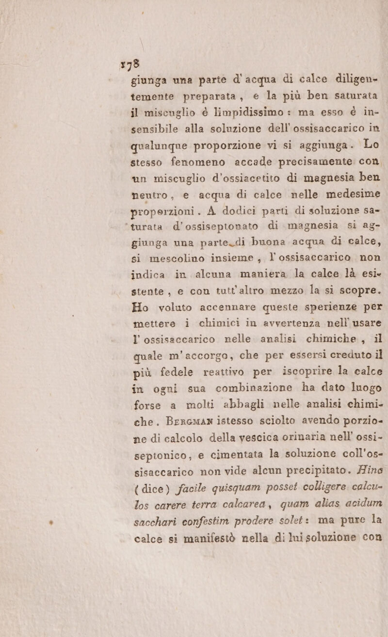 giunga una parte d'acqua di calce diligen- temente preparata, e la più ben saturata il miscuglio è limpidissimo : ma esso è in- sensibile alla soluzione dell’ossisaccarico in qualunque proporzione vi si aggiunga. Lo stesso fenomeno accade precisamente con, un miscuglio d’ossiacetito di magnesia ben neutro, e acqua di calce nelle medesime properzioni. A dodici parti di soluzione sa- ‘turata. d’ossiseptonato di magnesia si ag- giunga una parte. di buona acqua di calce, si mescolino insieme , l ossisaccarico non indica in alcuna maniera la calce là esie stente, e con tutt'altro mezzo la si scopre. Ho voluto accennare queste sperienze per mettere i chimici in avvertenza nell’ usare l’ ossisaccarico nelle analisi chimiche , il quale m’accorgo, che per essersi creduto il più fedele reattivo per iscoprire la calce in ogni sua combinazione ha dato luogo forse a molti abbagli nelle analisi chimi- che. Brrcman istesso sciolto avendo porzio= ne di calcolo della vescica orinaria nell’ ossi- sepionico, e cimentata la soluzione coll’os- sisaccarico non vide alcun precipitato. Hine (dice) facile quisquam posset colligere. calcu= los carere terra calcarea, quam alias acidum sacchari confestim prodere solet: ma pure la calce si manifestò nella di lui soluzione con