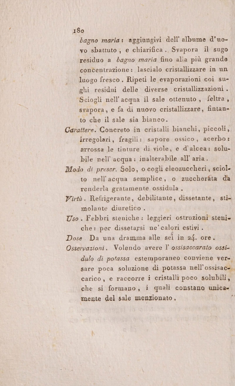 bagno maria: aggiungivi dell’ albume d’uo- vo sbattuto , e chiarifica.. Svapora il sugo residuo a bagno maria fino alla più grande concentrazione: lascialo cristallizzare in un luogo fresco. Ripeti le evaporazioni coi su- ghi residui delle diverse cristallizzazioni . Sciogli nell'acqua il sale ottenuto, feltra , svapora, e fa di nuovo cristallizzare, fintan» to che il sale sia bianco. Carattere. Concreto in cristalli bianchi, piccoli, irregolari, fragili: sapore ossico, acerbo: arrossa le tinture di viole, e d'alcea: solu- bile nell'acqua: inalterabile all’ aria. Modo di preser. Solo, o cogli eleozuccheri , sciol= to nell'acqua semplice, o zuccheràta da renderla gratamente ossidula . Virtù. Refrigerante, debilitante, dissetante, sti» molante diuretico . Uso. Febbri steniche : leggieri ostruzioni steni che: per dissetarsi ne’calori estivi . Dose. Da una dramma alle sei in 24, ore. Osservazioni. Volendo avere l' ossisaccarato ossi= dulo di potassa estemporaneo conviene ver=. sare poca soluzione di potassa nell’ossisac=.. carico, e raccorre i cristalli poco solubili, che si formano, i quali constano unica» mente del sale menzionato, fr