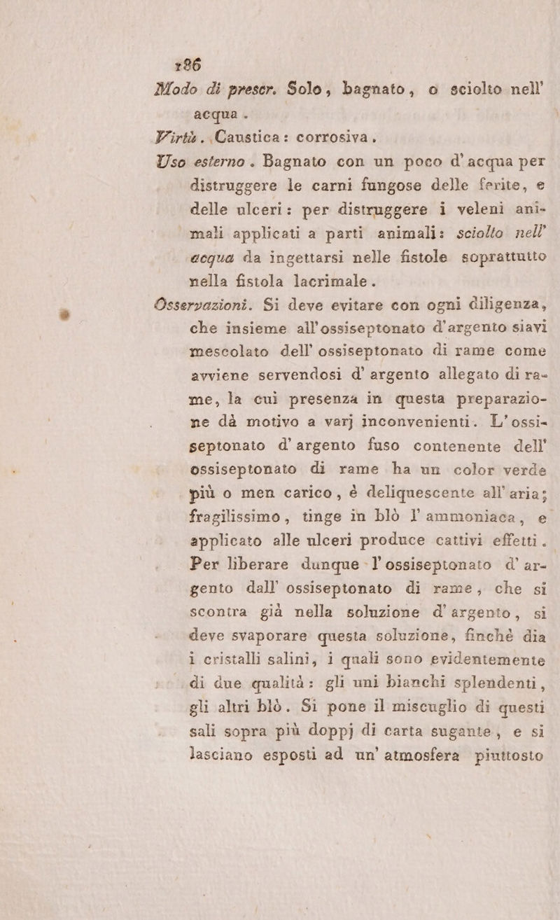 Modo di prescr. Solo, bagnato, o sciolto nell acqua . | Virtà..Caustica: corrosiva, Uso esterno. Bagnato con un poco d'acqua per distruggere le carni fungose delle ferite, e delle ulceri: per distruggere i veleni ani- ‘mali applicati a parti animali: sciolto nell ecqua da ingettarsi nelle fistole soprattutto nella fistola lacrimale. Osservazioni. Si deve evitare con ogni diligenza, che insieme all’ossiseptonato d’argento siavi mescolato dell’ ossiseptonato di rame come avviene servendosi d’ argento allegato di ra- me, la cuì presenza in questa preparazio- ne dà motivo a var} inconvenienti. L'’ossi- septonato d’argento fuso contenente dell’ ossiseptonato di rame ha un color verde più o men carico, è deliquescente all'aria; fragilissimo , tinge in blò l ammoniaca, e applicato alle ulceri produce cattivi effetti. Per liberare dunque -l’ossisepionato d’ ar- gento dall’ ossiseptonato di rame, che si scontra già nella soluzione d'argento, si deve svaporare questa soluzione, finchè dia i cristalli salini, i quali sono evidentemente di due qualità: gli uni bianchi splendenti, gli altri blò. Si pone il miscuglio di questi sali sopra più doppj di carta sugante, e si lasciano esposti ad un'atmosfera piuttosto