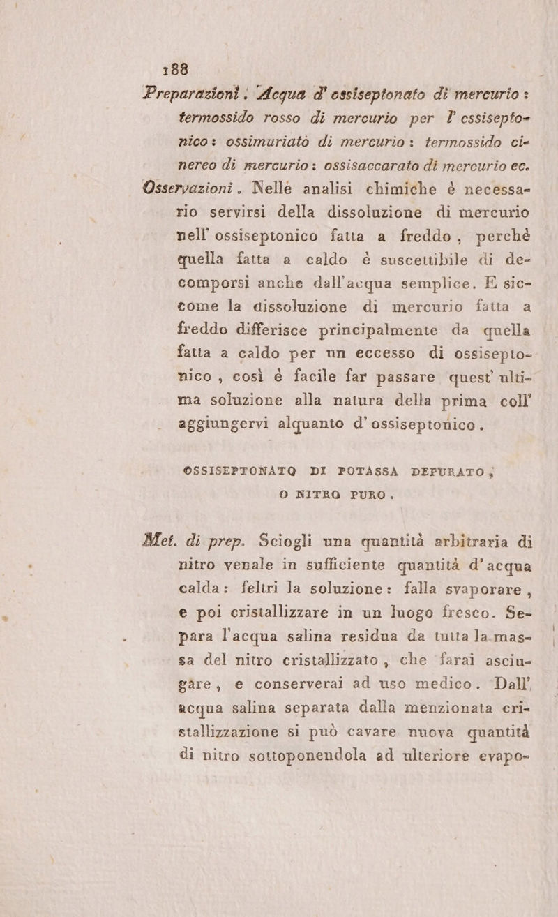 Preparazioni: Acqua d' ossiseptonato di mercurio * termossido rosso di mercurio per cssisepto= nico: ossimuriatò di mercurio : termossido cie nereo di mercurio : ossisaccarato di mercurio ec. Osservazioni. Nelle analisi chimiche è necessa- rio servirsi della dissoluzione di mercurio nell ossiseptonico fatta a freddo, perchè cuella fatta a caldo è suscettibile di de- comporsì anche dall'acqua semplice. E sic- come la dissoluzione di mercurio fatta a freddo differisce principalmente da quella fatta a caldo per un eccesso di ossisepto- nico , così è facile far passare quest ulti ma soluzione alla natura della prima coll’ aggiungervi alquanto d’ossiseptonico. OSSISEPTONATQ DI POTASSA DEPURATO, O NITRO PURO. Met. di prep. Sciogli una quantità arbitraria di nitro venale in sufficiente quantità d’acqua calda: feltri la soluzione: falla svaporare, e poi cristallizzare in un luogo fresco. Se- para l'acqua salina residua da tutta la.mas- sa del nitro cristallizzato, che farai asciu- gàre, e conserverai ad uso medico. Dall’ acqua salina separata dalla menzionata cri- stallizzazione si può cavare nuova quantità di nitro sottoponendola ad ulteriore evapo-