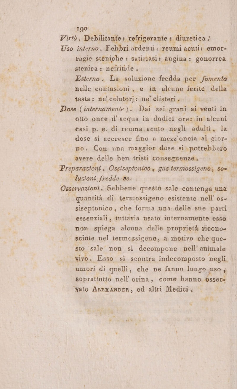 Virtò. Debilitante : refrigerante : diuretica &lt; Uso interno. Febbri ardenti: reumi acuti: emor- stenica : nefritide . È testa: ne’ colutorj: ne’ clisteri. F Dose (internamente). Dai sei.grani ai venti in otto once d'acqua in dodici ore: in alcuni casi p. e. di reuma. acuto. negli adulti, la dose si accresce fino a mezz'oncia al gior- «no. Con una maggior dose si potrebbero ‘avere delle ben tristi conseguenze. NÉ cis . Ossiseptonico, gas termossigeno, so= uzioni fredde eo. tou eta Pc tg Sebbene questò sale contenga una | ‘quantità di termossigeno esistente nell’ os- siseptonico, che forma una. delle sue parti essenziali, tuttavia usato internamente esso «.. mon spiega alcuna delle proprietà ricono= sciute nel termossigeno, a motivo che que- sto sale non si decompone nell’ animale vivo. Esso si scontra indecomposto negli umori di quelli, che ne fanno lungo uso, soprattutto nell’ orina, come hanno osser ‘yato ALrxANDER, ed altri Medici,