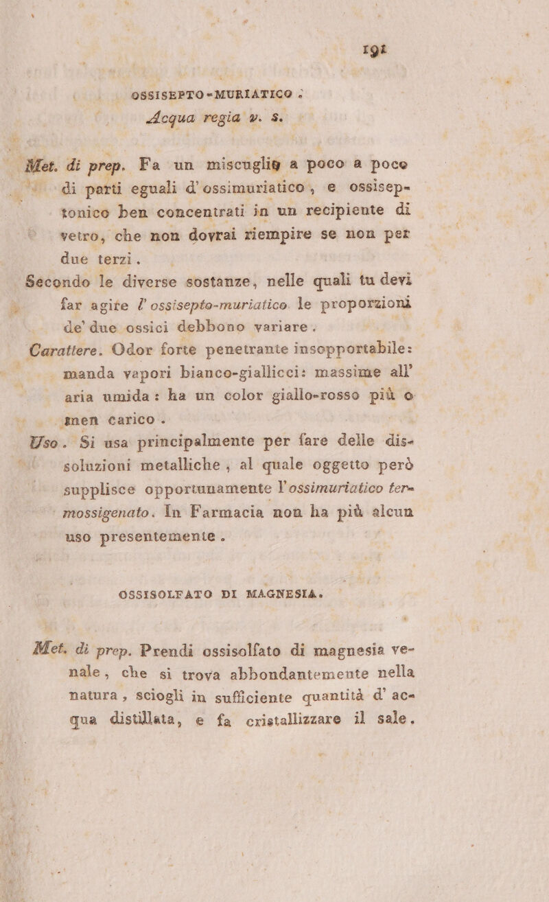 rgi OSSISEPTO « MURIATICO + Acqua regia v. $. u- di prep. Fa un miscuglie a ‘poco a poce «di parti eguali d' ossimuriatico , e ossisep= tonico ben concentrati in un recipiente di vetro, che non dovrai riempire se non per due terzi. | | Secondo le diverse sostanze, nelle quali tu devi far agite / ossisepto-muriatico. le proporzioni de’ due ossici debbono variare. Carattere. Odor forte penetrante insopportabile: | _.—_’ manda vapori bianco-giallicci: massime all’ aria umida : ha un sia giallo-rosso più o . nen carico ° Uso . Si usa principalmente per fare delle dis- soluzioni metalliche , al quale oggetto però supplisce opportunamente l'ossimuriatico fer | mossigenato. În Farmacia non ha prua: alcun uso presentemente . OSSISOLFATO DI MAGNESIA. &gt; Met. di prep. Prendi ossisolfato di magnesia ve- nale, che si trova abbondantemente nella natura, sciogli in sufficiente quantità d’ ac qua distillata, e fa cristallizzare il sale.