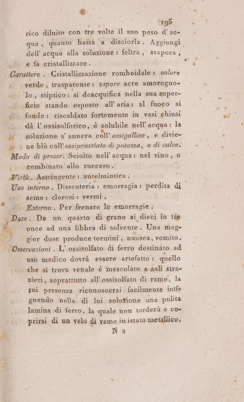 a vi; 19d rico diluito con. tre volte il suo peso d’ ac- dell’ acqua alla soluzione : feltra , Prapora., e fa cristallizzare . is f — verde , trasparente : sapore acre amorogno= ‘lo, stiptico: si deacquifica nella sua super- fonde: riscaldato fortemente in vasi chiusi di l’'ossisolforico, -é solubile nell'acqua: la éombinato allo zuccaro. qs seme : clorosi: vermi. Esterno . Per frenare le emorragie . i once ad una libbra di solvente . Una mag- uso medico dovrà essere artefatto : quello che si trova venale é inescolato a-sali stra= nieri, soprattutto all’ossisolfato di rame, la fui presenza riconoscerai facilmente inti* gnendo nella di lui solufione ‘una pulita lamina di ferro, la quale non tarderà a co= Na