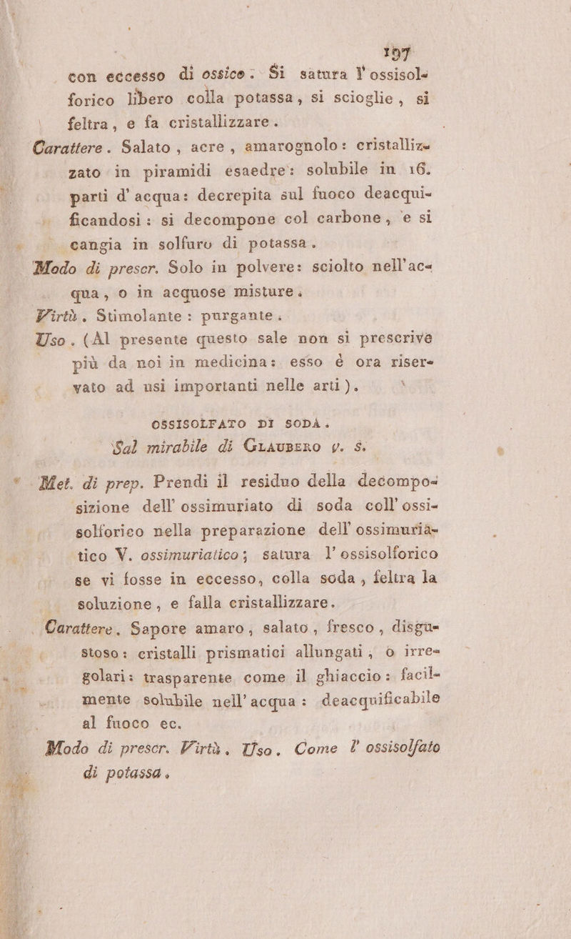 con eccesso di ossice: Si satura l'ossisol= forico libero colla potassa, si scioglie, si |. feltra, e fa cristallizzare. Carattere. Salato, acre, amarognolo: cristalliza «zato in piramidi esaedre: solubile in 16. parti d'acqua: decrepita sul fuoco deacqui= . ficandosi: si decompove col carbone, e si |. .»_°‘’‘’‘cangia in solfuro di potassa. Modo di prescr. Solo in polvere: sciolto nell'ac« qua, o in acquose misture. Virtù. Stimolante : purgante Uso . (Al presente questo sale non si prescrive più da noi in medicina: esso é ora riser= vato ad usi importanti nelle arti). \ OSSISOLFATO DI SODA. \Sal mirabile di GLaAusERO y. CA |. Met. di prep. Prendi il residuo della decompo= sizione dell’ ossimuriato di soda coll’ossi- solforico nella preparazione dell’ ossimurià- tico V. ossimuriatico; satura l’ ossisolforico se vi fosse in eccesso, colla soda, feltra la soluzione, e falla cristallizzare. | Carattere. Sapore amaro, salato, fresco, disgu= Pa stoso: cristalli prismatici allungati, © irre= ni golari: trasparente come il ghiaccio: facil= ut. mente solubile nell'acqua : deacquificabile 1 al fuoco ec. Modo di prescr. Virtà. Tiso, Come l’ ossiso da di potassa »