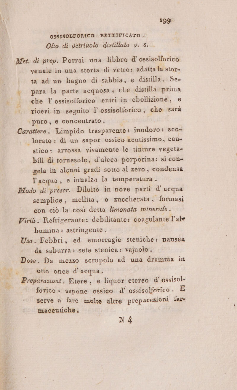 OSSISOLFORICO RETTIFICATO . Olio di vetriuolo distillato v. s. Mes. di prep. Porrai una libbra d'ossisolforico venale in una storta di vetro: adatta la stor= ta ad un bagno di sabbia, e distilla. Se= para la parte acquosa; che distilla prima è «che l ossisolforico ‘entri in ebollizione, e «. ricevi in seguito l'ossisolforico, che sarà ‘puro, e concentrato . Carattere. Limpido trasparente : inodoro : scos lorato : di un sapor ossico acutissimo, cau- stico: arrossa vivamente le tiniure vegeta» bili di tornesole, d'alcea porporina: si con= gela in alcuni gradi sotto al zero, condensa l’acqua, e innalza la temperatura . Modo di prescr. Diluito in nove parti d'acqua semplice, mellita, o zuccherata, formasi con ciò la così detta Zimonata minerale . bumina : astringente . Uso. Febbri, ed emorragie steniche: nausea da saburra: sete sienica: vajuolo. Dose. Da mezzo scrupolo ad una dramma in otto once d'acqua. Preparazioni. Etere, e liquor. etereo d' ossisol- forico : sapone ossico d’ ossisolforico. E serve a fare molte altre preparazioni far= maceutiche. N4