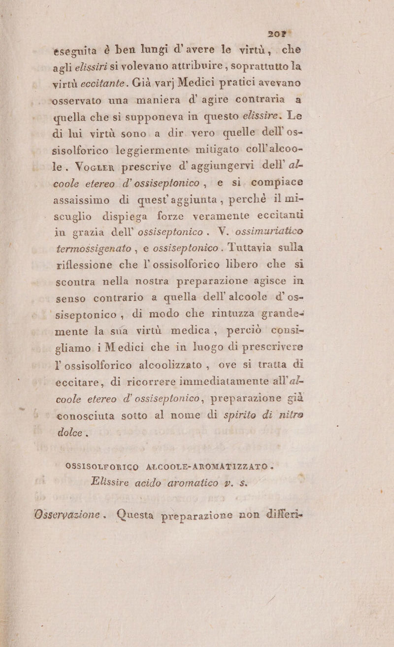 20P° eseguita è ben lungi d'avere le virtù, che agli elissiri si volevano attribuire , soprattutto la virtù eccitante. Già var) Medici pratici vetand ‘osservato una maniera d' agire contraria a quella che si supponeva in questo elissire. Le di lui virtù sono a dir vero quelle dell os- sisolforico leggiermente mitigato coll’alcoo- le. Vocrer prescrive d'aggiungervi dell’ al coole etereo. d’ossiseptonico , e si. compiace assaissimo di quest aggiunta , perchè il mi- scuglio dispiega forze veramente eccitanti in grazia dell’ ossiseptonico . V. ossimuriatico termossigenato , e ossiseptonico . l'uttavia sulla riflessione che l’ossisolforico libero che si scontra nella nostra preparazione agisce in senso contrario a quella dell’ alcoole d’ os- ‘ siseptonico, di modo che rintuzza grande+ mente la sua virtù medica, perciò consi gliamo i Medici che in luogo di prescrivere l’ossisolforico alcoolizzato , ove si tratta di eccitare, di ricorrere immediatamente all'af coole etereo d'’ ossiseptonico, preparazione già ®© conosciuta sotto al nome di spirito di nitro dolce . OSSISOLFORICO ALCOOLE-AROMATIZZATO . Elissire acido aromatico pv. s. Osservazione. Questa preparazione non differi