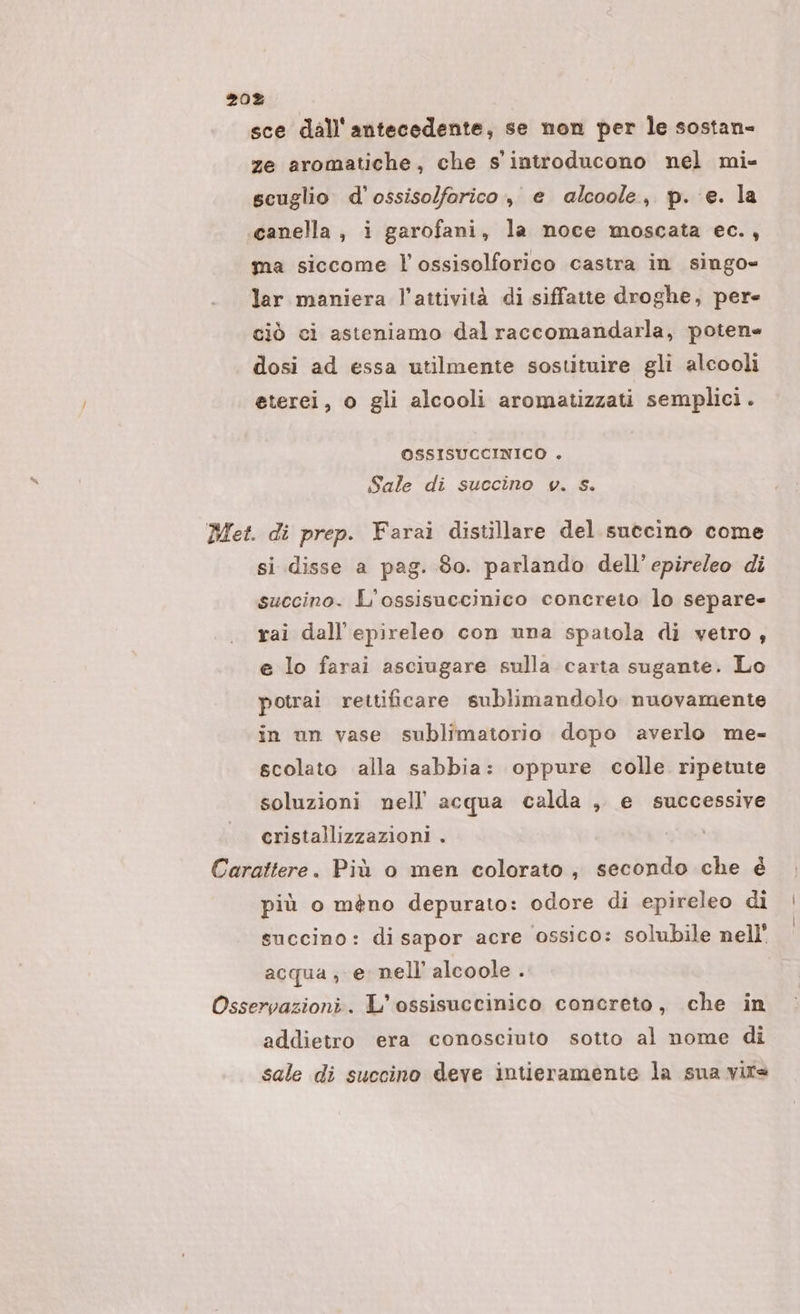 sce dall'antecedente, se non per le sostan- ze aromatiche, che s' introducono nel mi- scuglio d'ossisolforico, e alcoole, p. e. la .‘canella, i garofani, la noce moscata ec., ma siccome l’ossisolforico castra in singo= lar maniera l’attività di siffatte droghe, pere ciò ci asteniamo dal raccomandarla, poten dosi ad essa utilmente sostituire gli alcooli eterei, o gli alcooli aromatizzati semplici. OSSISUCCINICO . Sale di succino v. s. Met. di prep. Farai distillare del suecino come si disse a pag. So. parlando dell’ epireleo di succino. L’ossisuccinico concreto lo separe- rai dall’epireleo con una spatola di vetro, e lo farai asciugare sulla carta sugante. Lo potrai rettificare sublimandolo nuovamente in un vase sublimatorio dopo averlo me- scolato alla sabbia: oppure colle ripetute soluzioni nell’ acqua calda , e successive cristallizzazioni . Carattere. Più o men colorato, secondo che é più o méno depurato: odore di epireleo di succino: di sapor acre ossico: solubile nell' acqua, e nell alcoole . Osservazioni. L’ossisuccinico concreto, che in addietro era conosciuto sotto al nome di sale di succino deve intieramente la sua vire